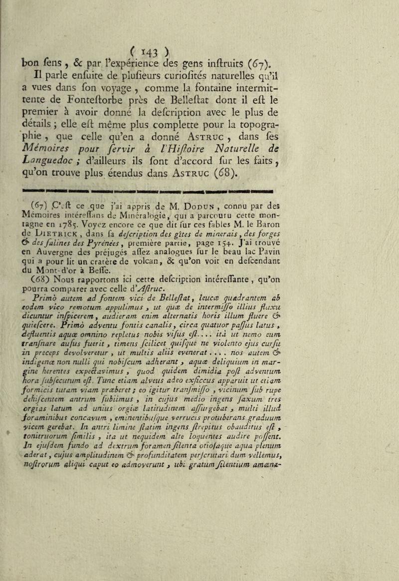 bon lens , ôc par Pexpérience des gens inftruits (6^), Il parle enfuire de plufîeurs curiolités naturelles qu’il a vues dans fon voyage , comme la fontaine intermit- tente de Fontellorbe près de Belleftat dont il eft le premier à avoir donné la defcription avec le plus de détails ; elle eft même plus complette pour la topogra- phie , que celle qu’en a donné Astruc , dans fes Mémoires pour fervir à VHiftoire Naturelle de Languedoc ; d’ailleurs ils font d’accord fur les faits ^ qu’on trouve plus étendus dans Astruc (<^8). (67) .C’.ft ce que j’ai appris de M. Dodun , connu par deî Mémoires intéreflTans de Minéralogie, qui a parcouru cette mon- tagne en 1785. Voyez encore ce que dit fur ces fables M. le Baron de bi ETRicK , dans fa dejeription des gîtes de minerais y d^es forges tè'des falines des Pyrénées y première partie, page 154.. J’ai trouvé en Auvergne des préjugés aiTèz analogues fur le beau lac Pavin qui a pour lit un cratère de volcan, & qu’on voir en defcendanc du Mont-d’or à Beffe. C<58) Nous rapportons ici cette defcription intéreflante, qu’on pourra comparer avec celle à'ydjlruc. Primo autem ad fontem vici de Bellejlaty leucce quadrantem ab todem vlco remotum appulimus j ut quæ de intermijfo illius Jluxu dicuntur irifpiceren, audieram enim alternatis horis ilium fluere Ô* qiiiefcere. Primo adventu fontis canalis, circa quatuor pajjus latus , defluentis aquœ omnino replet us nobis vifus efl.... ità ut nemo eum tranfnare au fus fuerit , timens fcilicet quifque ne violento ejus curfii in preceps devolveretur , ut multis aliis evenerat.... nos autem Ô' indigence non nulli qui nobijeum adhérant > aquæ deliquium in mar- gine herentes expeclavimus quod quidem dimidia pojl advemum nora Jubfecutum ejl. Tune etiam alveus aàeo exjiccus apparuit ut etiant formicis tutam viam præberet ; eo igitur tranjmiffo , vicinum fub rupe dehifeentem antrutn fubiimus , in ciijus medio ingens faxum très orgias latum ad unius orgiæ latit'udinem ajfiugebat 3 multi illuà Joraminibus concavum , eminentibujque ■perrucis protuberans graduum yieem gerebat. In antri limine Jlatim ingens Jlrepitus obauditus ejî > tonitruorum fimilis , ita ut nequidem alte loquentes audire poffent. In ejufdem fundo ad dextriim foramen Jilenta otiofaque aqua plénum aderat, cujus ampUtudinem Ô' profunditatem perjerutari dum vellemus, nojlrorum aliqui caput eo admoyerunt 3 ubi gratum Jilemium amesm-