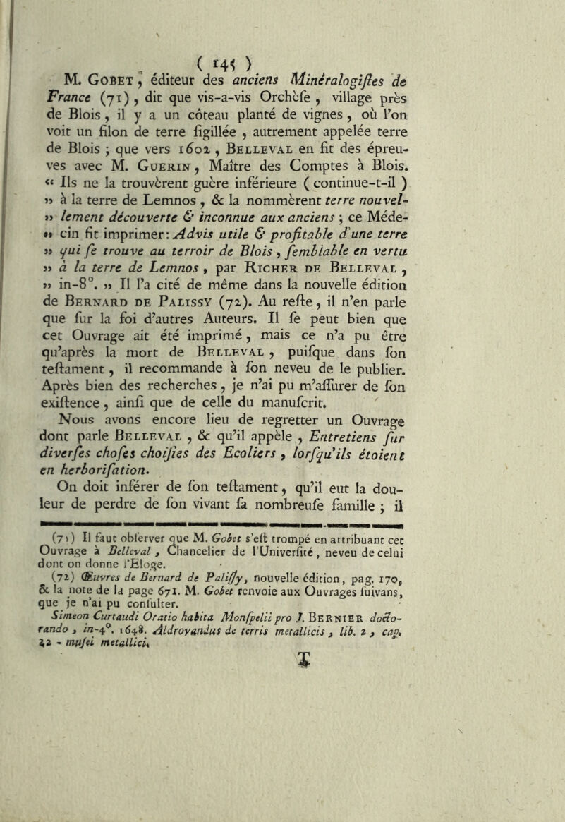 M. Gobet 9 éditeur des anciens Minéralogifles de France (71) j dit que vis-a-vis Orchèfe , village près de Blois, il y a un coteau planté de vignes , où l’on voit un filon de terre ligillée , autrement appelée terre de Blois ; que vers 1601, Belleval en fit des épreu- ves avec M. Guérin , Maître des Comptes à Blois. Ils ne la trouvèrent guère inférieure ( continue-t-il ) » à la terre de Lemnos , & la nommèrent terre nouvel- i> lement découverte & inconnue aux anciens ; ce Méde- •» cin fit imprimer: utile & profitable d'une terre 3> qui fe trouve au terroir de Blois » femhiable en vertu. j> à la terre de Lemnos » par Richer de Belleval , j> in-8°. » Il l’a cité de même dans la nouvelle édition de Bernard de Palissy (72). Au reffe, il n’en parle que fur la foi d’autres Auteurs. Il fe peut bien que cet Ouvrage ait été imprimé, mais ce n’a pu être qu’après la mort de Belleval , puifque dans fon teftament, il recommande à fon neveu de le publier. Après bien des recherches, je n’ai pu m’allùrer de fon exiftence, ainfi que de celle du manufcrit. Nous avons encore lieu de regretter un Ouvrage dont parle Belleval , &c qu’il appèle , Entretiens fur diverfes chofes choijies des Ecoliers , lorfquils étoient en herborifation. On doit inférer de fon teftament, qu’il eut la dou- leur de perdre de fon vivant fa nombreufe famille ; il C7O II faut oblerver que M. Gobet s’eft trompé en attribuant cet Ouvrage à Belleval, Chancelier de rUniverfité, neveu de celui dont on donne i’jEloge. (72-) (Ruvres de Bernard de Palifjy, nouvelle édition, pag. 170, 6c la note de la page 671. M. Gobet renvoie aux Ouvrages luivans, que je n’ai pu confulter. Simeon Cunaudi Ofatio habita Monfpelii pro J. BeRNIER docio- rando 1 164.8. Aldroyandus de terris metallicis ^ lib, 2cap, ^2 - mujei metalUci,