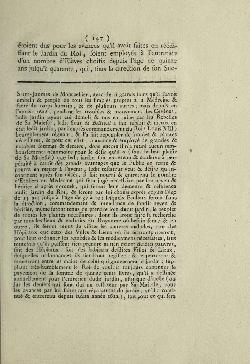étoient dus pour les avances qu’il avoir faites en réédi- fianc le Jardin du Roi, foient employés à l’entretiens d’un nombre d’Elèves choilis depuis l’âge de quinze ans jufqu’à quarante , qui, fous la direélion de fon Suc- Sainr-Jaumes de Montpellier, avec de fi grands foins qu’il l’avoîc embelli & peuplé de tous les fimples propres à la Médecine & fanté du corps humain, & de plufieurs autres ; mais depuis en l’année 1622, pendant les troubles & mouvemens des Cevènes , ledit jardin ayant été démoli & mis en ruine par les Rebelles de Sa Majefté , ledit fieur de BelUval a fait rebâtir & mettre en état ledit jardin, par l’exprès commandement du Roi ( Louis XIII ) heureufement régnant, & l’a fait repeupler de fimples & plantes nécelfaires , & pour cet effet, a avancé & employé de grandes & notables fommps & deniers , dont encore il n’a retiré aucun rem- bourfement; néanmoins pour le défit qu’il a ( fous le bon plaifir de Sa Majellé ) que ledit jardin foie entretenu & confervé à per- pétuité à caufe' des grands avantages que le Public en retire & pourra en retirer à l’avenir, ledit teffateur veut & délire qu’in- continent après fon décès, il foit nourri & entretenu le nombre d’Ecoliers en Médecine qui fera jugé néceffaire par fon neveu & héritier ci-après nommé , qui feront leur demeure & réfidence audit jardin du Roi, & feront par lui choifis exprès depuis l’âge de 15 ans jufqu'à l’âge de 37 à 40 ; lefquels Ecoliers feront fous la direélion , commandement & intendance de fondit neveu & héritier, même feront tenus de prendre foin dudit jardin, le peupler de toutes les plantes nécelfaires , dont ils iront faire la recherche par tous les lieux & endroits du Royaume où befoin fera & en outre, ils feront tenus de vifiter les pauvres malades, tant des Hôpitaux que ceux des Villes & Lieux où ils fe tranfporteronc, pour leur ordonner les remèdes & les médicamens nécelfaires, fans toutefois qu’ils puilfent rien prendre ni rien exiger defdits pauvres, foit des Hôpitaux, foit des habitans defdites Vailles & Lieux , defquelles ordonnances ils tiendront regiftre, & le porteront & remettront entre les mains de celui qui gouvernera le jardin ; fup- pliant très-humblement le Roi de vouloir toujours continuer le payement de la fomme de quinze cents livres, qu’il a deflinée annuellement pour l’entretien dudit jardin, afin que d’icelle (ou fur les deniers qui font dus au teftatcur par Sa Majeflé , pour les avances par lui faites aux réparations du jardin, qu’il a conti- nué ^ entretenu depuis ladite année 1622 }, foit pour ce qui fer^
