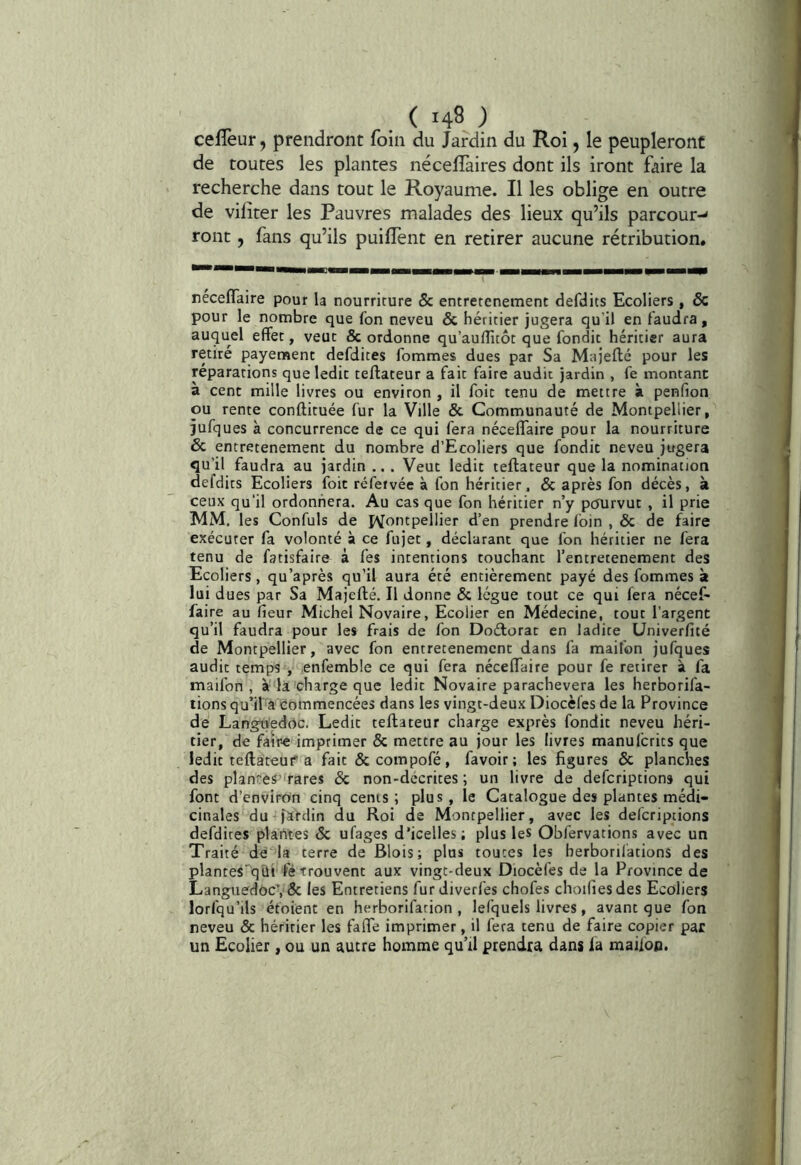 ( 149 ) çefleur, prendront foin du Jardin du Roi, le peupleront de toutes les plantes nécelTaires dont ils iront faire la recherche dans tout le Royaume. Il les oblige en outre de vilîter les Pauvres malades des lieux qu’ils parcour-* ront, fans qu’ils puiffent en retirer aucune rétribution. réceflaire pour la nourrirure & entrerenemenc defdits Ecoliers , & pour le nombre que fon neveu & héritier jugera qu'il en faudra, auquel effet, veut & ordonne qu’auffuôt que fondit héritier aura retiré payement defdites fommes dues par Sa Majeftc pour les réparations que ledit teftateur a fait faire audit jardin , fe montant à cent mille livres ou environ , il foit tenu de mettre à penfion ou rente conftituée fur la Ville & Communauté de Montpellier, jufques à concurrence de ce qui fera néceffaire pour la nourriture & entretenement du nombre d’Ecoliers que fondit neveu jugera qu'il faudra au jardin ... Veut ledit teftateur que la nomination defdits Ecoliers foit réfervée à fon héritier, & après fon décès, à ceux qu'il ordonnera. Au cas que fon héritier n’y pcjurvut , il prie MM. les Confuls de îVontpellier d’en prendre loin , & de faire exécuter fa volonté à ce fujet, déclarant que fon héritier ne fera tenu de fatisfaire à fes intentions touchant l’entretenement des Ecoliers, qu’après qu’il aura été entièrement payé des fommes à lui dues par Sa Majefté. Il donne & lègue tout ce qui fera nécef- faire au fieur Michel Novaire, Ecolier en Médecine, tout l’argent qu’il faudra pour les frais de fon Doétorac en ladite Univerficé de Montpellier, avec fon entretenemcnt dans fa maifon jufques audit temps , enfemble ce qui fera néceffaire pour fe retirer à fa maifon, à la charge que ledit Novaire parachèvera les herborifa- tions qu’il a commencées dans les vingt-deux Diocèfes de la Province de Langit'edoc. Ledit teftateur charge exprès fondit neveu héri- tier, de faîne imprimer & mettre au jour les livres manufcrits que ledit teftateui'a fait &compofé, favoir ; les figures & planches des plan!:eS’'rares & non-dccrites ; un livre de defcriptions qui font d’environ cinq cents; plus, le Catalogue des plantes médi- cinales du jardin du Roi de Montpellier, avec les defcriptions defdites plantes 6c ufages d’icelles ; plus les Obfervations avec un Traité de la terre de Blois; plus toutes les herborilations des plantes'qûi fé trouvent aux vingt-deux Diocèfes de la Province de LanguedocV6c les Entretiens fur Jiverfes chofes choiliesdes Ecoliers lorfqu’ils étoient en herborifation , lefquels livres, avant que fon neveu ôc héritier les faffe imprimer, il fera tenu de faire copier par un Ecolier, ou un autre homme qu’il prendra dans fa maiiop.