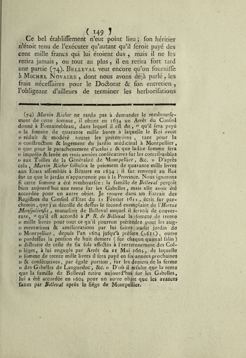 Ce bel établilîèment n’eut point lieu ; fon héritier n’étoit tenu de l’exécuter qu’autant qu’il feroit payé des cent mille francs qui lui étoient dus , mais il ne les retira jamais, ou tout au plus, il en retira fort tard une partie (74). Belleval veut encore qu’on fournilîe à Michel Novaire , dont nous avons déjà parlé, les frais nécefîàires pour le Doélorat ôc fon entretien , l’obligeant d’ailleurs de terminer les herborifations (74) Martin Richer ne tarda pas à demander le rembourfe- menc de cette Comme , il obtint en 1634 un Arrêt du Conleil donné à Fontainebleau, dans lequel il eft dit, « qu’il fera payé » la Comme de quarante mille livres à laquelle le Roi avoic » réduit & modéré toutes les prétentions , tant pour la » conflrudlion & logement du jardin médicinal à Montpellier , » que pour le parachèvement d’icelui j & que ladite Comme Cera )) irapoCée & levée en trois années conCécutives lur les contribuables » aux Tailles de la Généralité de Montpellier , &c. » D’après cela , Martin Richer Collicita le paiement de quarante mille livres aux Etats alfemblés à Béziers en 1634 ; il fut renvoyé au Roi fur ce que le jardin n’appartenoit pas à la Province. Nous ignorons fi cette Comme a été rembourfée : la famille de Belleval perçoit bien aujourd hui une rente fur les Gabelles, mais elle avoit été accordée pour un autre objet. Je trouve dans un Extrait des Regiftres du Confeil d’Etat du it Février i6ti , écrit fur par- chemin , que j’ai décollé de deffus le fécond exemplaire de Vffortus Monfpdienjis , manuCcrit de Belleval auquel il Cervou de couver- ture, « quM eft accordé à F. R. de Belleval la Comme de trente )) mille livres pour tout ce qu’il pourroit prétendre pour les aug- ï) mentations & améliorations par lui faites audit jardin de y> Montpellier, depuis l’an 1604 jufqu’à préfent C>6ii), outre » pardeflus la penfion de huit deniers ( fur chaque quintal Câlin) » diftraite de celle de fix fols afFeéfés à l’entretenement des Col- »léges, à lui engagés par Arrêt du 21 Mai 160^, de laquelle » Comme de trente mille livres il Cera payé en fix années prochaines » & conCécutives, par égale portion , i'ur les deniers de la ferme » des Gabelles de Languedoc, &c. » D'où il réCulte que la rente que la famille de Belleval retire aujourd’hui fur les Gabelles, lui a été accordée en «604 pour un autre objet que les avances faites par Belleval après le fiége de Montpellier.