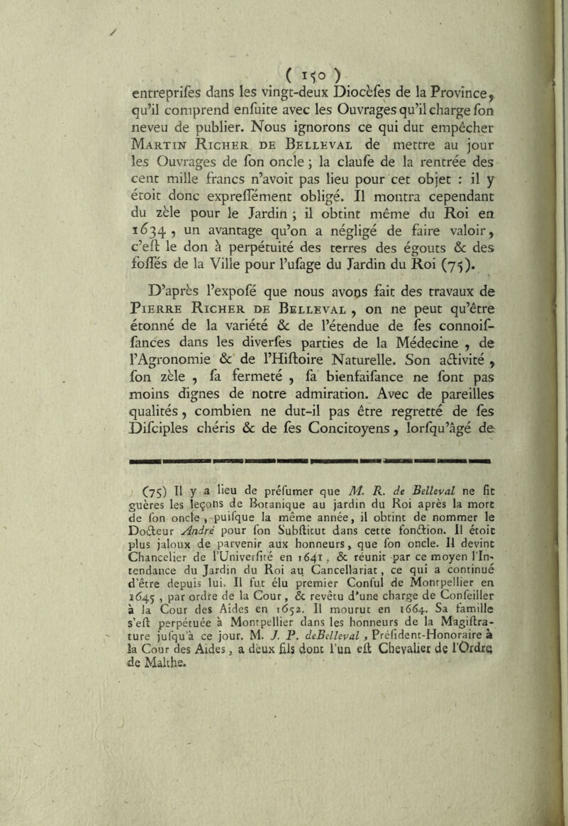 y ( l'io ) , entreprifes dans les vingt-deux Diocèfes de la Province, qu’il comprend enfuite avec les Ouvrages qu’il charge fon neveu de publier. Nous ignorons ce qui dut empêcher Martin Richer de Belleval de mettre au jour les Ouvrages de Ton oncle ; la claufe de la rentrée des cent mille francs n’avoit pas lieu pour cet objet : il y étoit donc exprelTément obligé. Il montra cependant du zèle pour le Jardin ; il obtint même du Roi en 1634 , un avantage qu’on a négligé de faire valoir, c’efl: le don à perpétuité des terres des égouts & des foffés de la Ville pour l’ufage du Jardin du Roi (75). D’après l’expofé que nous avons fait des travaux de Pierre Richer de Belleval , on ne peut qu’être étonné de la variété & de l’étendue de fes connoif- fances dans les diverfes parties de la Médecine , de l’Agronomie & de l’Hiftoire Naturelle. Son aélivité , fon zèle , fa fermeté , fa bienfaifance ne font pas moins dignes de notre admiration. Avec de pareilles qualités, combien ne dut-il pas être regretté de les Difciples chéris ôc de lès Concitoyens , lorfqu’âgé de J C75) Il y 3 lisu de préfumer que M. R. de Belleval ne fit guères les leçons de Botanique au jardin du Roi après la mort de fon oncle .-puifque la même année, il obtint de nommer le Dodeur André pour fon Subfticuc dans cette fondion. Il étoit plus jaloux de parvenir aux honneurs, que fon oncle. Il devint Chancelier de TUniverfité en 1641, & réunit par ce moyen l’In- tendance du Jardin du Roi au Cancellariat, ce qui a continué d’être depuis lui. Il fut élu premier Conful de Montpellier en 1645 , par ordre de la Cour, & revêtu d'une charge de Confeiller à la Cour des Aides en 1652. Il mourut en 1664. Sa famille s’eft perpétuée à Montpellier dans les honneurs de la Magiftra- ' ture jufqu’à ce jour. M. J. P. deBelhval , Prclident-Honoraire à la Cour des Aides, a deux £ls donc l’un eit Chevalier de l’Ordre de Malthe.