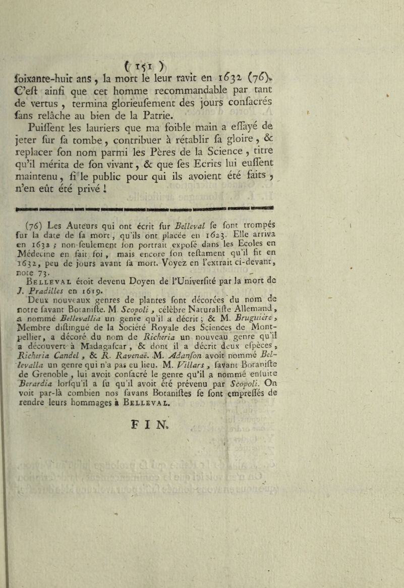 Ibixante-huit ans , la mort le leur ravit en 1^32- ('j6y C’eft ainfî que cet homme recommandable par tant de vertus , termina glorieulèment des jours confacrés fans relâche au bien de la Patrie. PuilFent les lauriers que ma foible main a eflàyé de jeter fur fa tombe, contribuer à rétablir fa gloire , & replacer fon nom parmi les Pères de la Science j titre qu’il mérita de fon vivant, ôc que fes Ecrits lui eulfent maintenu, lî'le public pour qui ils avoient été faits ^ n’en eût été privé i (76) Les Auteurs qui ont écrit fur Belleval fe font trompes fur la date de fa more, qu’ils ont placée en 1623. Elle arriva en 163s ; non feulement ion portrait expofé dans les Ecoles en Alédecine en fait foi , mais encore fon teftament qu’il fit en 1632, peu de jours avant fa mort. Voyez en l’extrait ci-devant, rote 73- . , J Belleval étoit devenu Doyen de TUniverfité par la mort de J. Fradilles en 1619. Deux nouveaux genres de plantes font décorées du nom de rotre favant Botanifle. M S copoli ^ célèbre Naturalifte Allemand, â. nommé BelUvallia un genre qu’il a décrit; & M. Brugiuere » Membre diilingué de la Société Royale des Sciences de Mont- pellier, a décoré du nom de Richeria un nouveau genre qu’il a découvert à Madagafcar , & dont il a décrit deux elpèces, Richeria Candel , ÔC R. Ravenaë. -M. Adanfon avoir nommé Bel- levalla un genre qui n’a pas eu lieu. M. Villars , favant Boranifte de Grenoble , lui aveit confacré le genre qu’il a nommé enluite Berardia lorfqu’il a fu qu’il avoit été prévenu par Scopoli. On voit par-là combien nos favans Botaniftes fe font empreffés de rendre leurs hommages à Belleval. FIN, I