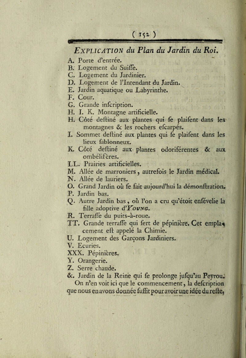 ( ) Explication du Plan du Jardin du Roi. A. Porte d’entrée. B. Logement du Suifîè. C. Logement du Jardinier. D. Logem.ent de l’Intendant du Jardin. E. Jardin aquatique ou Labyrinthe. F. Cour. G. Grande infcription. H. I. K. Montagne artificielle. H. Côté deftiné aux plantes qui fe plaifent dans les- montagnes &c les rochers efcarpés. I. Sommet deftiné aux plantes qui fe plaifent dans les lieux fablonneux. K. Côté deftiné aux- plantes odoriférentes & aux ombélifères. LL. Prairies artificielles. M. Allée de marroniers, autrefois le Jardin médical. N. Allée de lauriers. O. Grand Jardin où Ce fait aujourd’hui la démonftration. P. Jardin bas. Q. Autre Jardin bas , où l’on a cru qu’étoit enfévelie la fille adoptive d’Pbi/TVG. R. Terrafîè du puits-à-roue. TT. Grande terrafle qui fert de pépinière. Cet emplaii cernent eft appelé la Chimie. U. Logement des Garçons Jardiniers. V. Ecuries. XXX. Pépinières. Y. Orangerie. Z. Serre chaude. ôc. Jardin de la Reine qui fe prolonge jufqu’au PeyrouJ On n’en voit ici que le commencement, la defcription que nous en avons donnée fulEc pour ^oft une idée du refte^