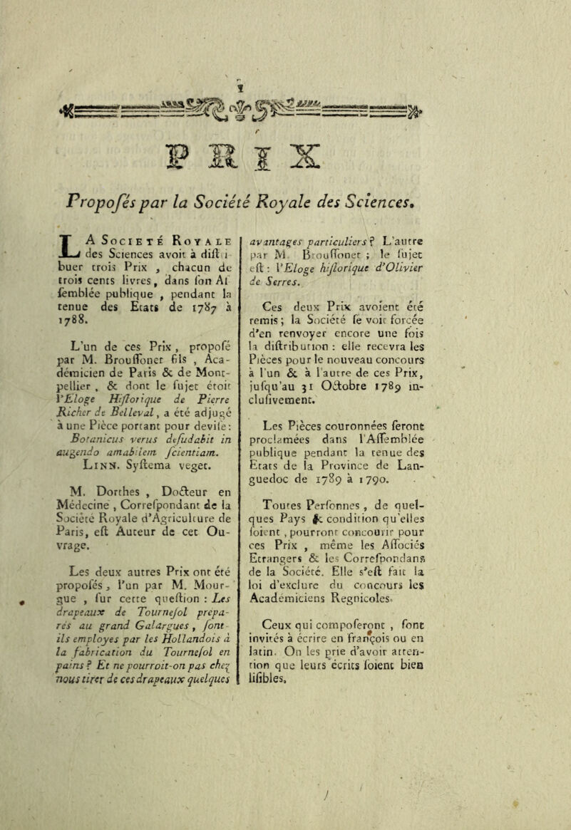 Propoféspar la Société Royale des Sciences, La Soci ETE Roy ale des Sciences avoii à HiH i buer trois Prix , chacun du trois cents livres, dans Ton Al lèmbiée publique , pendant la tenue des Etats de 17^*7 à 1788. L’un de ces Prix , propofé par M. Broufloner fils , Aca- démicien de Paris & de Mont- pellier , & dont le fujet éroit VÉ^loge Hiflojiqiit de Pierre Richer de Bellevul, a été adjugé à une Pièce portant pour devil'e : Botanicus verus defudabit in augendo amabilem fcientiam. Linn. Sylîema veget. M. Dorthes , Doéleur en Médecine , Correfpondant de la Société Royale d’Agriculcure de Paris, eft Auteur de cet Ou- vrage. Les deux autres Prix ont été propofés, l’un par M. Mour- gue , fur cette queftion : hes drapeaux de Tourne]ol prépa- rés au grand Galargues, font ils employés par les Hollandois à la fabrication du Tournefol en pains ? Et ne pourroit-on pas che^ nous tirer de ces drapeaux quelques avantages particuliers f L’autre par M BroufTonet ; le fujec eft : VEloge htjlorique d’Olivier de Serres. Ces deux Prix avojent été remis ; la Société fe voit forcée d’en renvoyer encore une fois la diftribution : elle recevra les Pièces pour le nouveau concours à l’un & à l’autre de ces Prix, jufqu’au 31 Octobre 1789 m- clufivement. Les Pièces couronnées ferone proclamées dans l’Aflemblée publique pendant la tenue des Etats de la Province de Lan- guedoc de 1789 à 1790. Toutes Perfonnes , de quel- ques Pays |c condition qu’elles foient .pourront concourir pour oes Prix , même les AfTociés Etrangers & les Correfpondans de la Société. Elle s’eft fait la loi d’exclure du concours les Académiciens Regnicoles. Ceux qui compoferonc , font invités à écrire en François ou en latin. On les prie d’avoir atren- tion que leurs écrits loient bieo lilîbles. /
