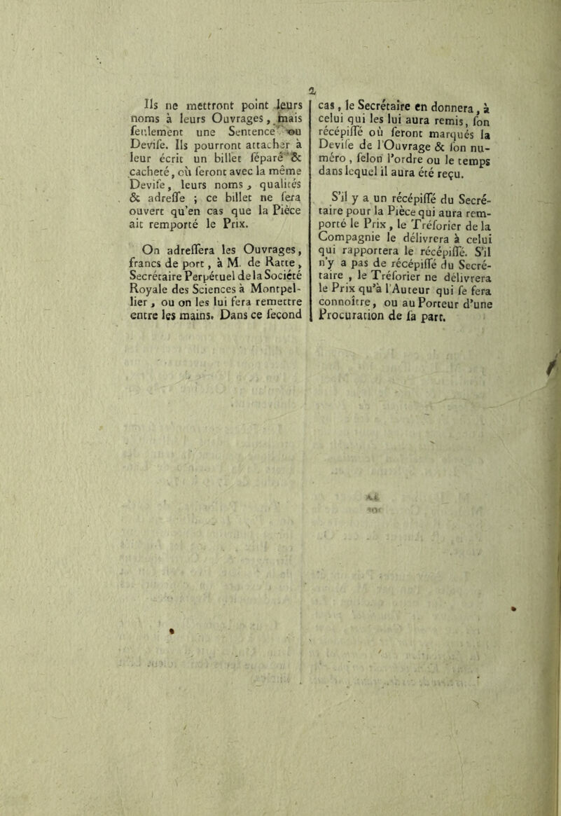 Ils ne mettront point leurs noms à leurs Ouvrages ,^tnais feulement une Sentence’^ ■’&u Devife. Ils pourront attacher à leur écrit un billet féparê’Sc cacheté, où feront avec la même Devife, leurs noms ^ qualités & adrefle ; ce billet ne fera ouvert qu’en cas que la Pièce ait remporté le Prix. On adreflera les Ouvrages, francs de port, à M. de Ratte , Secrétaire Perpétuel delà Société Royale des Sciences à MontpeP lier, ou on les lui fera remettre entre les mains» Dans ce fécond cas, le Secrétaire en donnera, si celui qui les lui aura remis, fon récépiiïe où feront marqués la Devife de lOuvrage & fon nu- méro , félon l’ordre ou le temps dans lequel il aura été reçu. S il y a un recépilTe du Secré- taire pour la Piecequi aura rem- porté le Prix , le Tréforier de la Compagnie le délivrera à celui qui rapportera le récépifle. S’il n’y a pas de récépilTé du Secré- taire , le Tréforier ne délivrera le Prix qu’à l’Auteur qui fe fera connoitre, ou au Porteur d’une Procuration de fa part.