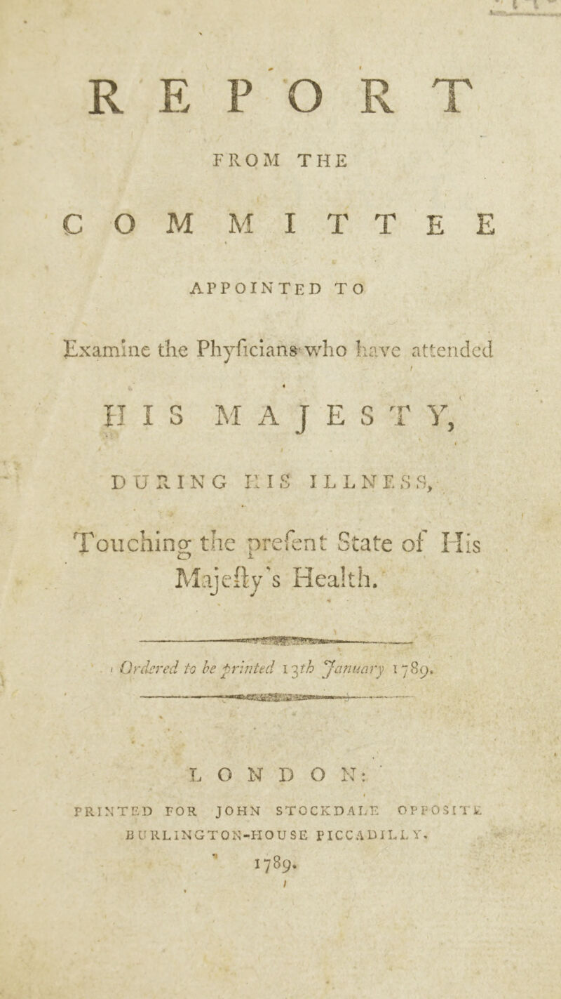 REPORT FROM THE I COM M I T T E E ft' APPOINTED TO Examine the Phyficians- who have attended t 4 H IS M A J E S T Y, i i - DURING H IS ILLNF. S fl. Touching the prelent State of His Majefty's Health. . / Ordered to be printed 13th January 1789, im3S£&&%3em> ' } L O N D O N: PRINTED TOR JOHN STOCK DALE OPPOSITE BURLINGTON -PI OUSE PICCADILLY.  1789* I 4