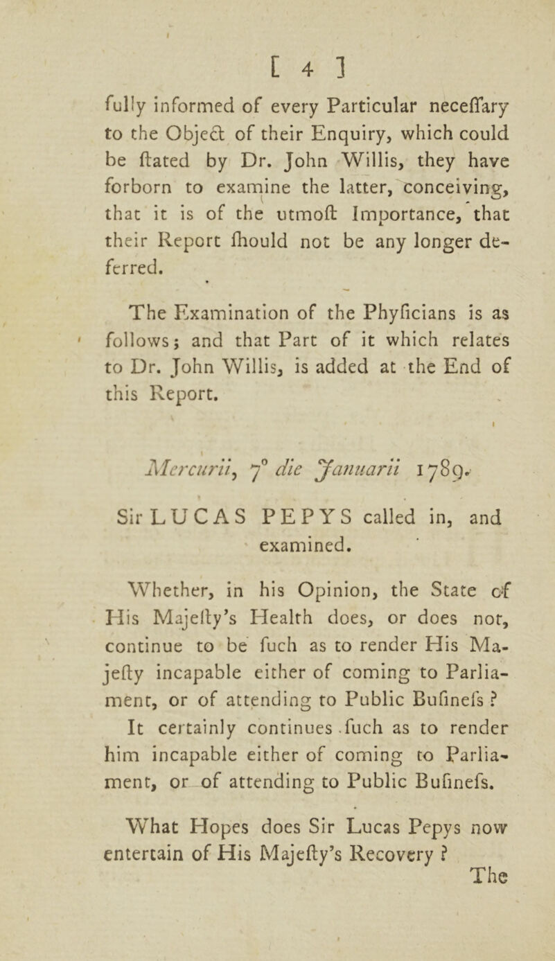 [ 4 ] fully informed of every Particular neceffary to the Object of their Enquiry, which could be dated by Dr. John Willis, they have forborn to examine the latter, conceiving, that it is of the utmoft Importance, that their Report fhould not be any longer de- ferred. The Examination of the Phyficians is as follows; and that Part of it which relates to Dr. John Willis, is added at the End of this Report. Mercurii, y° die Januarii 1789. » . , Sir LUCAS PEPYS called in, and examined. Whether, in his Opinion, the State of Elis Majelty’s Health does, or does nor, continue to be fuch as to render His Ma- jefty incapable either of coming to Parlia- ment, or of attending to Public Bufinefs ? It certainly continues .fuch as to render him incapable either of coming to Parlia- ment, or of attending to Public Bufinefs. What Hopes does Sir Lucas Pepys now entertain of His Majefty’s Recovery ? The