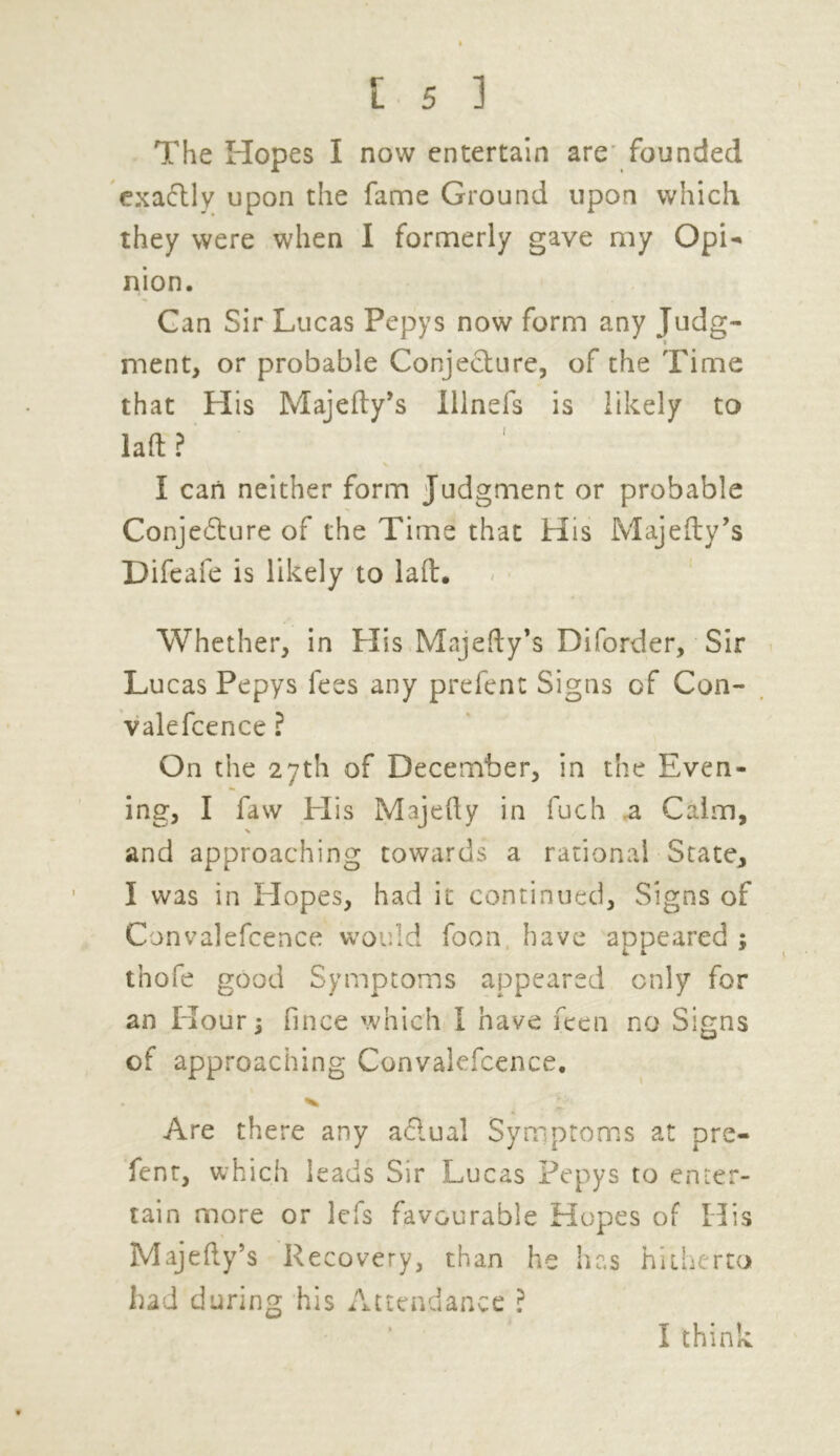 The Hopes I now entertain are founded exactly upon the fame Ground upon which they were when I formerly gave my Opi- nion. Gan Sir Lucas Pepys now form any Judg- » ment, or probable Conjecture, of the Time that His Majefty’s lllnefs is likely to laft ? I can neither form Judgment or probable Conjecture of the Time that His Majefty’s Difeafe is likely to laft. Whether, in His Majefty’s Diforder, Sir Lucas Pepys fees any prefent Signs of Con- valefcence ? On the 27th of December, in the Even- ing, I faw His Majefty in fuch a Calm, X and approaching towards a rational States I was in Elopes, had it continued. Signs of Convalefcence would foon have appeared ; tnofe good Symptoms appeared only for an Hour; fince which I have feen no Signs of approaching Convalefcence. Are there any aClual Symptoms at pre- fent, which leads Sir Lucas Pepys to enter- tain more or lefs favourable Hopes of His Majefty’s Recovery, than he has hitherto had during his Attendance ? I think