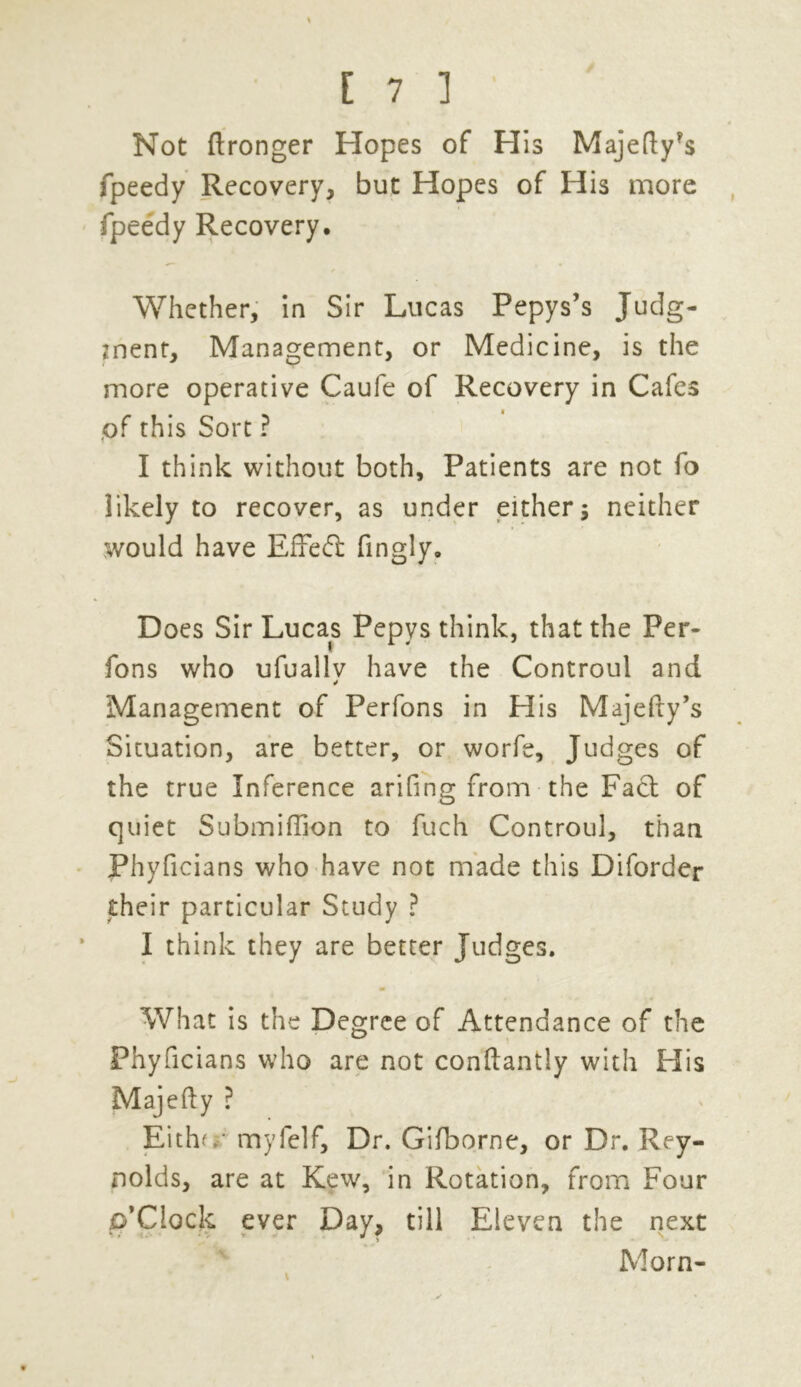 Not (Longer Hopes of His Majefty^s fpeedy Recovery, but Hopes of His more fpeedy Recovery, Whether, in Sir Lucas Pepys’s Judg- ment, Management, or Medicine, is the more operative Caufe of Recovery in Cafes (of this Sort ? I think without both. Patients are not fo likely to recover, as under either j neither would have EiTed: fingly. Does Sir Lucas Pepys think, that the Per- fons who ufuallv have the Controul and 4 Management of Perfons in His Majefty’s Situation, are better, or worfe. Judges of the true Inference arifing from the Fact of quiet Submiflion to fuch Controul, than Phyficians who have not made this Diforder their particular Study ? I think they are better Judges. What is the Degree of Attendance of the Phyficians who are not conftantly with His Majefty ? Eithf. myfelf. Dr. Gifborne, or Dr. Rey- nolds, are at Kew, in Rotation, from Four p'Clock ever Day, till Eleven the next Morn-