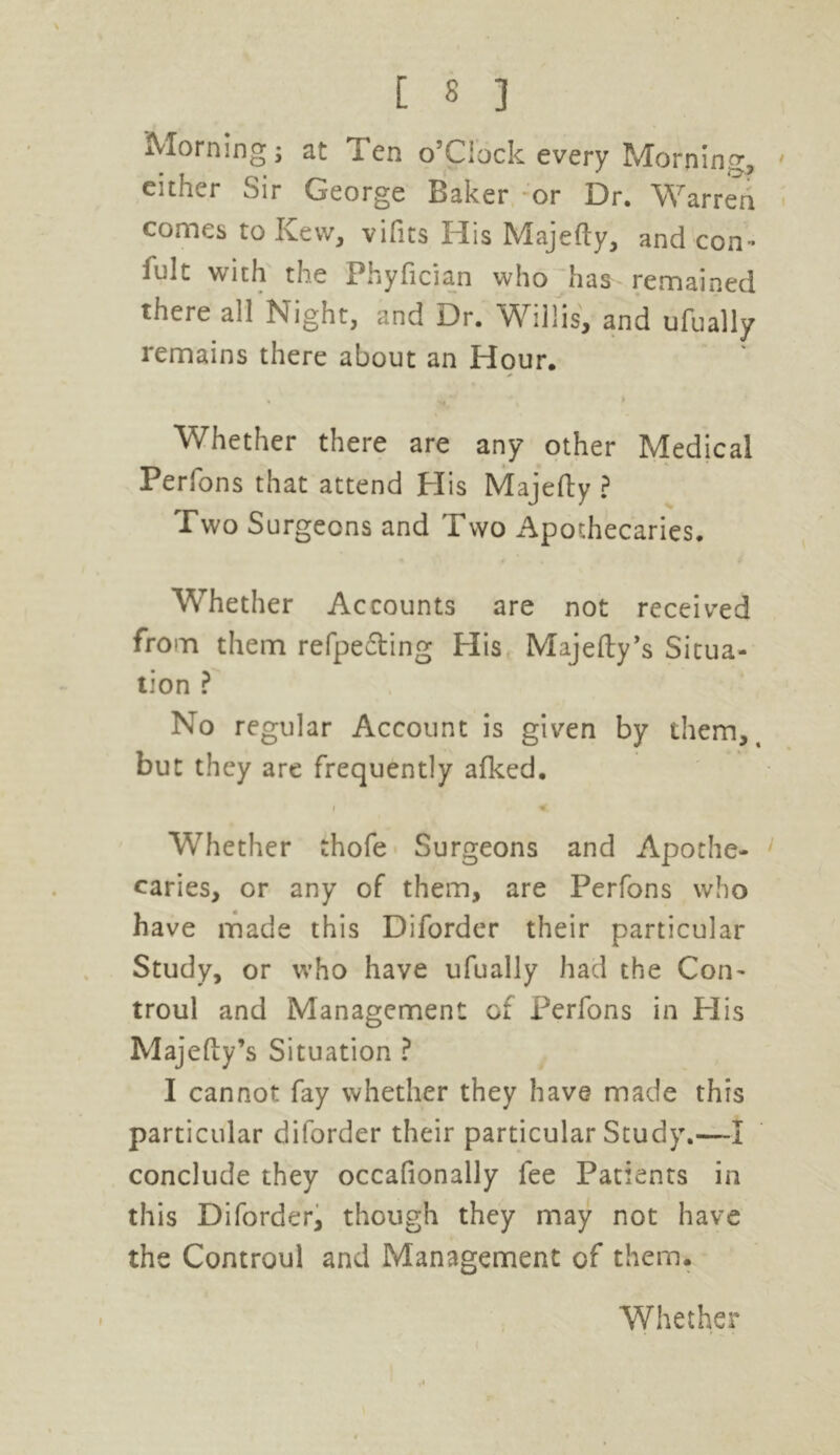 / Morning; at Ten o’Clock every Morning, either Sir George Baker or Dr. Warren comes to Kew, vifits His Majefty, and con- fult with the Phyfician who has remained there all Night, and Dr. Willis, and ufually remains there about an Hour. Whether there are any other Medical Perfons that attend His Majefty ? Two Surgeons and Two Apothecaries, Whether Accounts are not received from them refpe&ing His Majefty’s Situa- tion ? No regular Account is given by them, t but they are frequently afked. r * Whether thofe Surgeons and Apothe- caries, or any of them, are Perfons who have made this Diforder their particular Study, or who have ufually had the Com troul and Management of Perfons in His Majefty’s Situation ? I cannot fay whether they have made this particular diforder their particular Study.—I conclude they occafionally fee Patients in this Diforder, though they may not have the Controul and Management of them.