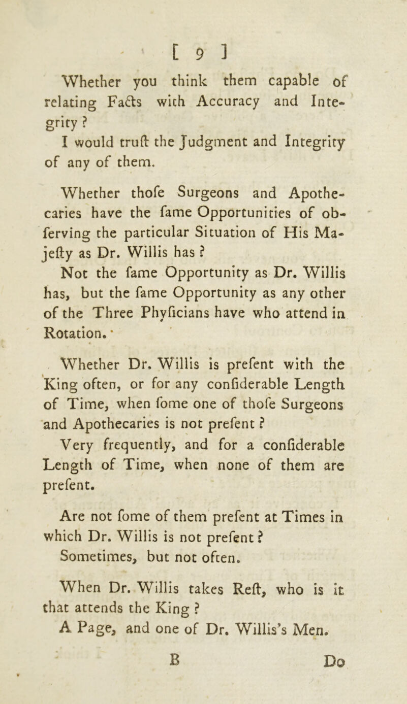 Whether you think them capable of relating Fa&s wich Accuracy and Inte- grity ? I would truft the Judgment and Integrity of any of them. Whether thofe Surgeons and Apothe- caries have the fame Opportunities of ob- ferving the particular Situation of His Ma- jefty as Dr. Willis has ? Not the fame Opportunity as Dr. Willis has, but the fame Opportunity as any other of the Three Phyficians have who attend in Rotation. * A Whether Dr. Willis is prefent with the King often, or for any confiderable Length of Time, when fome one of thofe Surgeons and Apothecaries is not prefent ? Very frequently, and for a confiderable Length of Time, when none of them are prefent. Are not fome of them prefent at Times in which Dr. Willis is not prefent ? Sometimes, but not often. When Dr. Willis takes Reft:, who is it that attends the King ? A Page, and one of Dr. Willis's Men. B Do