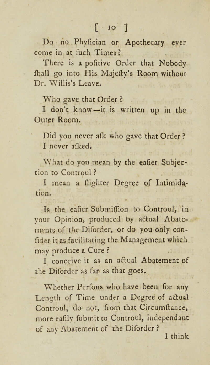 Do no Phyfician or Apothecary ever come in at fuch Times ? There is a pofitive Order that Nobody fhall go into His Majefty’s Room withour Dr. Willis’s Leave. Who gave that Order ? I don’t know—it is written up in the Outer Room. Did you never afk who gave that Order ? I never afked. What do you mean by the eafier Subjec- tion to Controul ? I mean a {lighter Degree of Intimida- tion. Is the eafier Submiffion to Controul, in your Opinion, produced by adlual Abate- ments of the Diforder, or do you only con- fider it as facilitating the Management which may produce a Cure ? I conceive it as an adlual Abatement of the Diforder as far as that goes. * ■x Whether Perfons who have been for any Le ngth of Time under a Degree of a&ual Controul, do not, from that Circumftance, more eafily fubmit to Controul, independant of any Abatement of the Diforder ?