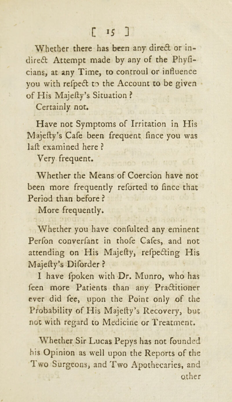 Whether there has been any direCl or in- direct Attempt made by any of the Phyfi- cians, at any Time, to controul or influence you with refpedt to the Account to be given of His Majefty’s Situation ? Certainly not. Have not Symptoms of Irritation in His Majefty’s Cafe been frequent fince you was laft examined here ? Very frequent. Whether the Means of Coercion have not been more frequently reforted to fince that Period than before ? More frequently. * i Whether you have confulted any eminent Perfon converfant in thofe Cafes, and not attending on His Majefty, refpeCting His Majefty’s Diforder ? I have fpoken with Dr. Munro, who has feen more Patients than any Practitioner ever did fee, upon the Point only of the Probability of His Majelty’s Recovery, but not with regard to Medicine or Treatment. Whether Sir Lucas Pepys has not founded his Opinion as well upon the Reports of the Two Surgeons, and Two Apothecaries, and other