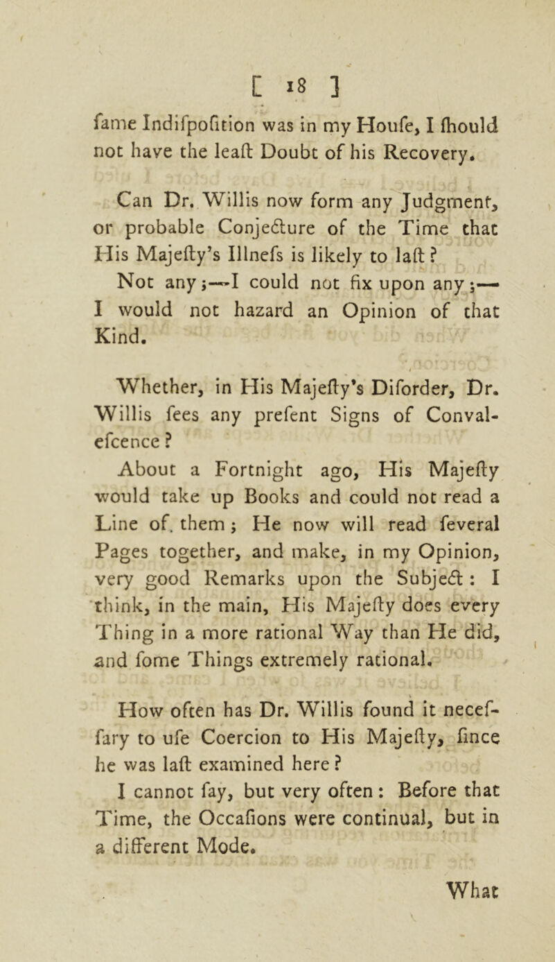 [ *8 ] fame Indifpofition was in my Houfe, I fhould not have the leaft Doubt of his Recovery. Can Dr. Willis now form any Judgment, or probable Conjedture of the Time chat His Majefty’s Ulnefs is likely to laft ? Not anyI could not fix upon any;— I would not hazard an Opinion of that Kind. i ■ * -* : k ' • Whether, in His Majefty’s Diforder, Dr. Willis fees any prefent Signs of Conval- efcence ? About a Fortnight ago, His Majefty would take up Books and could not read a Line of them ; He now will read feveral Pages together, and make, in my Opinion, very good Remarks upon the Subject: I think, in the main. His Majefty does every Thing in a more rational Way than He did, and fome Things extremely rational. * V How often has Dr. Willis found it necef- fary to ufe Coercion to His Majefty, fince he was laft examined here ? I cannot fay, but very often : Before that Time, the Occafions were continual, but in a different Mode, What