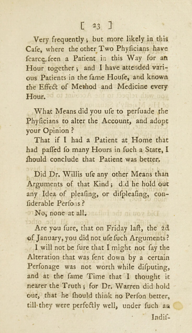 Very frequently *, but more likely in this Cafe, where the other Two Phyficians have fcarce. feen a Patient in this Way for an Hour together *, and I have attended vari- ous Patients in the fame Houfe, and known the Effeft of Mefchod and Medicine every Hour. What Means did you ufe to perfuade the Phyficians to alter the Account, and adopt your Opinion ? That if I had a Patient at Home that had paffed fo many Hours in fuch a State, I ihould conclude that Patient was better. Did Dr. Willis ufe any other Means than Arguments of that Kind; did he hold out any Idea of pleafing, or difpleafing, con- fiderable Perfo is ? No, none at all. Are you fure, that on Friday laft, the ad of January, you did not ufe fuch Arguments? I will not be fure that I might not fay the Alteration that was fent down by a certain Perlonage was not worth while difputing, and at the fame Time that I thought it nearer the Truth; for Dr. Warren did hold out, that he fhould think no Perfon better, tilh they were perfe&ly well, under fuch an Indif-