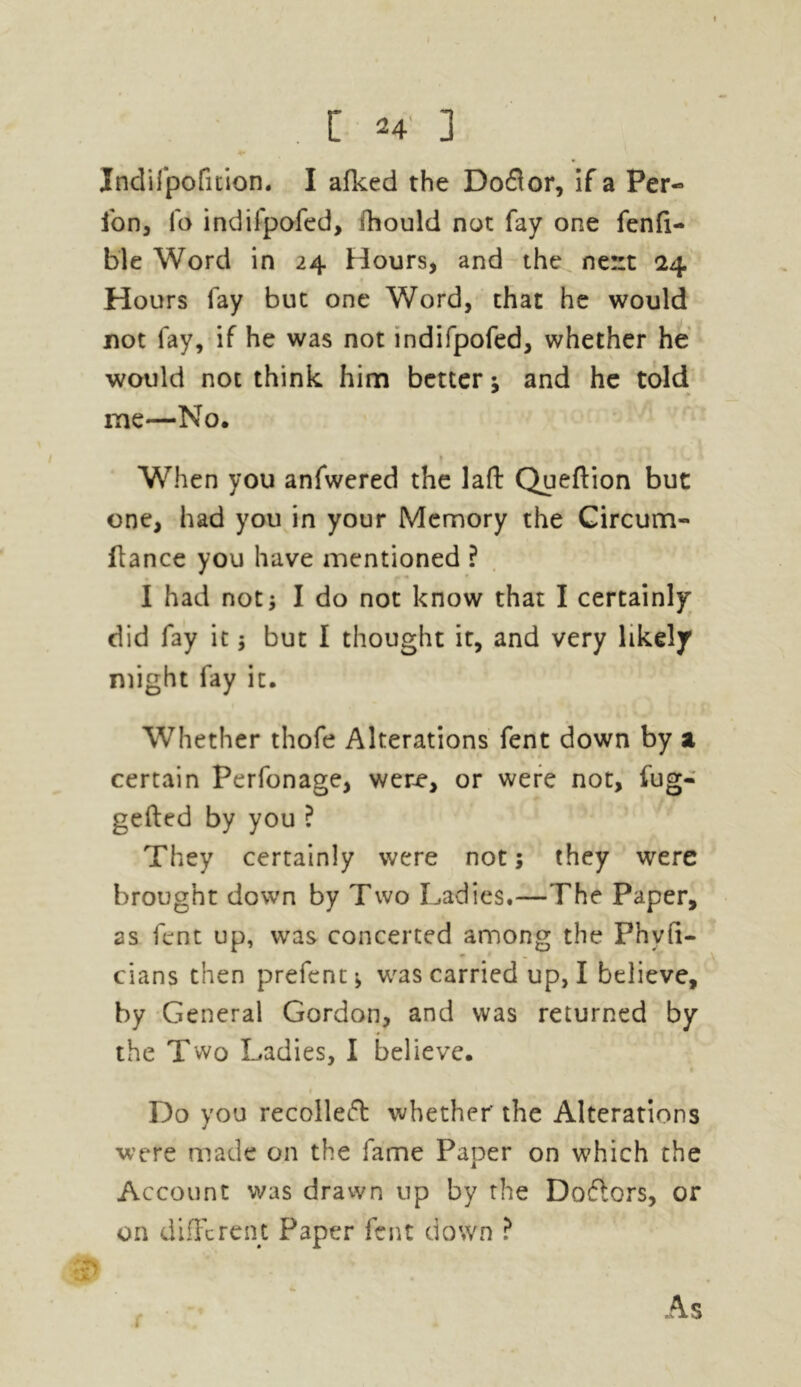 Indifpofition. I afked the Do£lor, if a Per- ion, fo indilpofed, fhould not fay one fenfi- ble Word in 24 Hours, and the ne::t 24 Hours fay but one Word, that he would not fay, if he was not indifpofed, whether he would not think him better; and he told * me—No. * When you anfwered the laft Queftion but one, had you in your Memory the Circum- ftance you have mentioned ? I had not; I do not know that I certainly did fay it; but I thought it, and very likely might fay it. Whether thofe Alterations fent down by a certain Perfonage, were, or were not, fug- gefted by you ? They certainly were not; they were brought down by Two Ladies.—The Paper, as lent up, was concerted among the Phyft- cians then prefent-, was carried up, I believe, by General Gordon, and was returned by the Two Ladies, I believe. Do you recolleft whether' the Alterations were made on the fame Paper on which the Account was drawn up by the Doftors, or on different Paper fent down ? .1 As