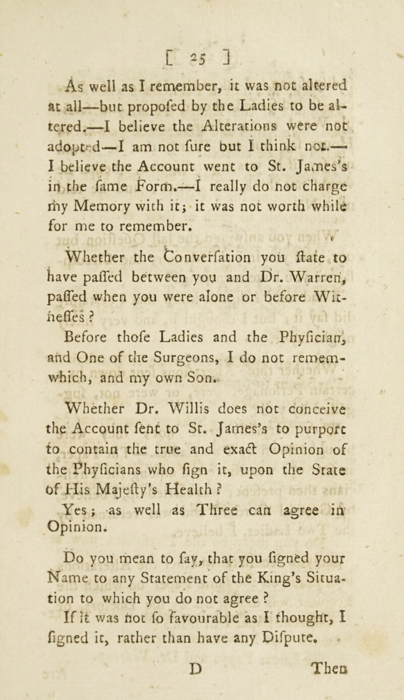 [ ^5 ] , . » As well as I remember, it was not altered at all—but propoled by the Ladies to be al- tered.—I believe the Alterations were not adopted—I am not fure but I think not.— I believe the Account went to St. James's * in the fame Form.—I really do not charge » iiay Memory with it; it was not worth while for me to remember. Whether the Converfation you {fate to have palled between you and Dr. Warren, palTed when you were alone or before Wit- hefies ? • ■» Before thofe Ladies and the Phyfician, and One of the Surgeons, I do not remem- which, and my own Son. Whether Dr. Willis does not conceive the Account feftt to St. James's to purport to contain the true and exact Opinion of the Phyficians who fign it, upon the State of His Majefty's Health ? Yes; as well as Three can agree in Opinion. Do you mean to fay, that you figned your Name to any Statement of the King’s Situa- tion to which you do not agree ? If it was not lo favourable as I thought, I figned it, rather than have any Difpute. D Then