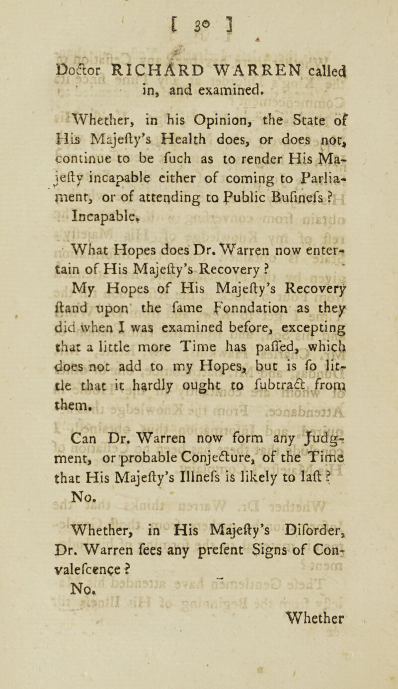 t 3® ] DoCtor RICHARD WARREN called in, and examined. Whether, in his Opinion, the State of HLs Majefty’s Health does, or does nor, continue to be fuch as to render His Ma- jefty incapable either of coming to Parlia- ment, or of attending to Public Bufinefs ? Incapable, What Hopes does Dr. Warren now enter- . tain of His Majefty’s Recovery ? My Hopes of His Majefty’s Recovery ftand upon the fame ponndation as they did when I was examined before, excepting that a little more Time has pafied, which does not add to my Hopes, but is fo lit- tle that it hardly ought to fubtraCt from them* n* Can Dr. Warren now form any Judg- ment, or probable Conjecture, of the Time that His Majefty’s Illnefs is likely to laft ? No. Whether, in His Majefty’s Diforder, Dr. Warren fees any prefent Signs of Con- valefcence i No.