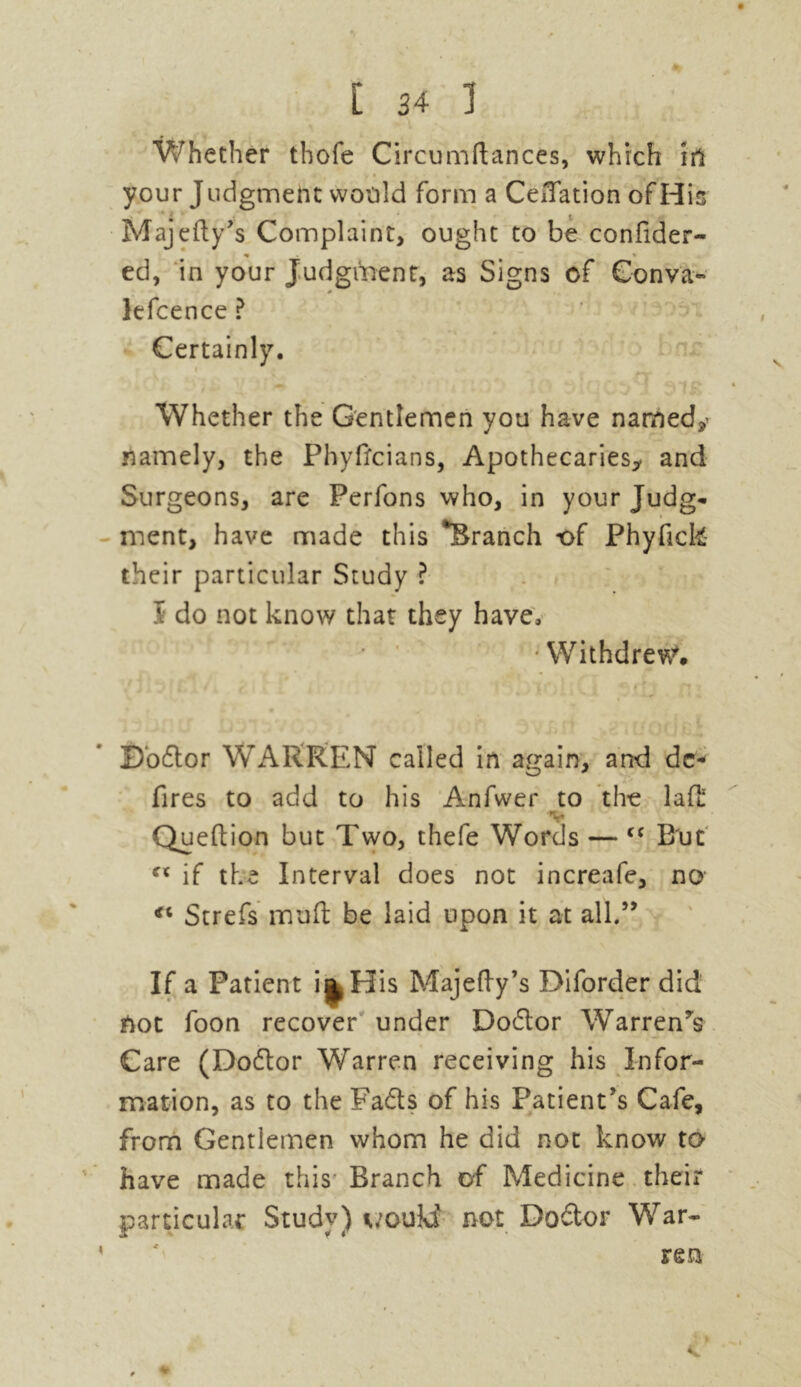 Whether thofe Circumftances, which in your Judgment would form a Ceffation of His Majefty’s Complaint, ought to be confider- ed, in your Judgment, as Signs of Gonva- lefcence ? Certainly. Whether the Gentlemen you have named/ namely, the Phyffcians, Apothecaries,. and Surgeons, are Perfons who, in your Judg* ment, have made this *Branch of Phyfick- their particular Study ? S do not know that they have, •Withdrew. Dodlor WARREN called in again, and dc- fires to add to his Anfwer to the lad: V Queflion but Two, thefe Words — <c But c< if the Interval does not increafe, no €i Strefs muft be laid upon it at all.” If a Patient i*His not foon recover under Dodlor Warren’s Care (Dodlor Warren receiving his Infor- mation, as to the Fadts of his Patient’s Cafe, from Gentlemen whom he did not know to have made this Branch of Medicine their particular Study) would not Dodlor War- ren Majefty’s Diforder did