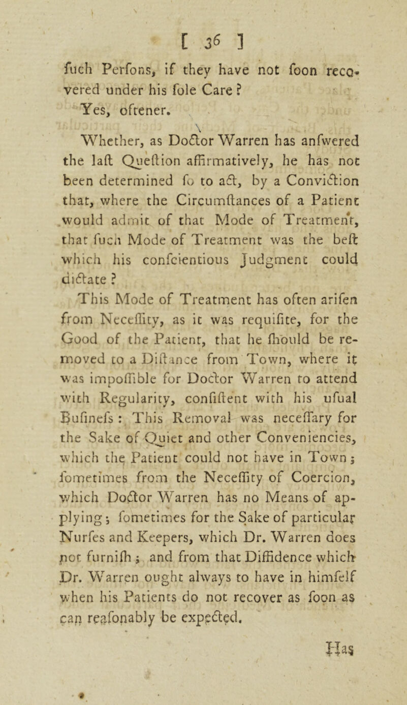 \ ' • [ 36 ] fuch Perfons, if they have not foon reco- vered under his foie Care ? Yes, oftener. \ Whether, as Doctor Warren has anfwered the laft Queftion affirmatively, he has not been determined fo to a61, by a Convi6tion that, where the Circumftances of a Patient would admit of that Mode of Treatment, that fuch Mode of Treatment was the beft which his confcientious Judgment could diftate ? This Mode of Treatment has often arifen from Neceffity, as it was requifite, for the Good of the Patient, that he fhould be re- / * • 1 moved to aDiftince from Town, where it was impoffible for Doctor Warren to attend with Regularity, confident with his ufual Bufinels : This Removal was neceffiary for the Sake of Quiet and other Conveniencies, which the; Patient could not have in Town $ ibmetimes from the Neceffity of Coercion, which Do6tor Warren has no Means of ap- plying-, fometimes for the Sake of particular Nurfes and Keepers, which Dr. Warren does not furnifh j and from that Diffidence which* Dr. Warrpn ought always to have in himfelf when his Patients do not recover as foon as cag reasonably be exppfted, Ha* / ( . «