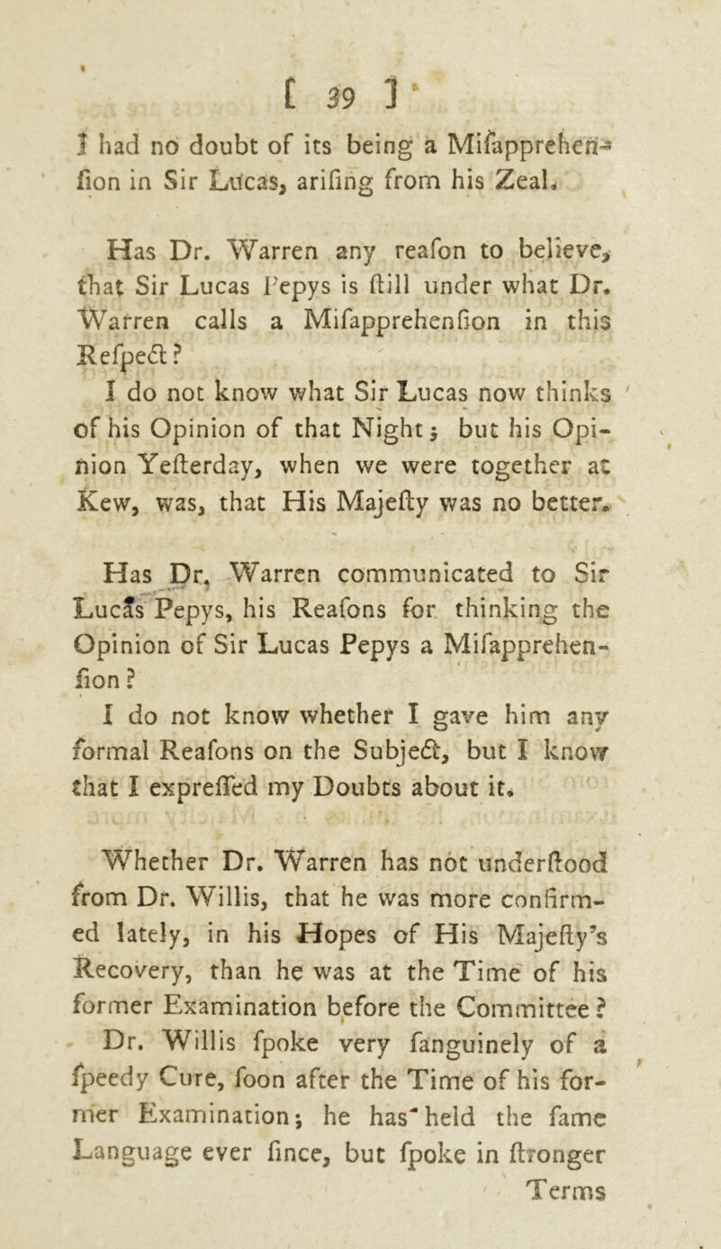 1 had no doubt of its being a Mifapprehen- lion in Sir Lilcas* arifing from his Zeah Has Dr. Warren any reafon to believe> that Sir Lucas Pepys is (till under what Dr. Warren calls a Mifapprehenfion in this Refpedt ? I do not know what Sir Lucas now thinks of his Opinion of that Night ; but his Opi- nion Yefterday, when we were together at Kew, was, that His Majefty was no better. Has Dr. Warren communicated to Sir LucJs Pepys, his Reafons for thinking the Opinion of Sir Lucas Pepys a Mifapprehen- fion ? I do not know whether I gave him any formal Reafons on the Subiedt, but I know that I exprefied my Doubts about it. Whether Dr. Warren has not underftood from Dr. Willis, that he was more confirm- ed lately, in his Hopes of His Majefty’s Recovery, than he was at the Time of his former Examination before the Committee? Dr. Willis fpoke very fanguinely of a fpeedy Cure, foon after the Time of his for- mer Examination; he hasheld the fame Language ever fince, but fpoke in ftronger Terms