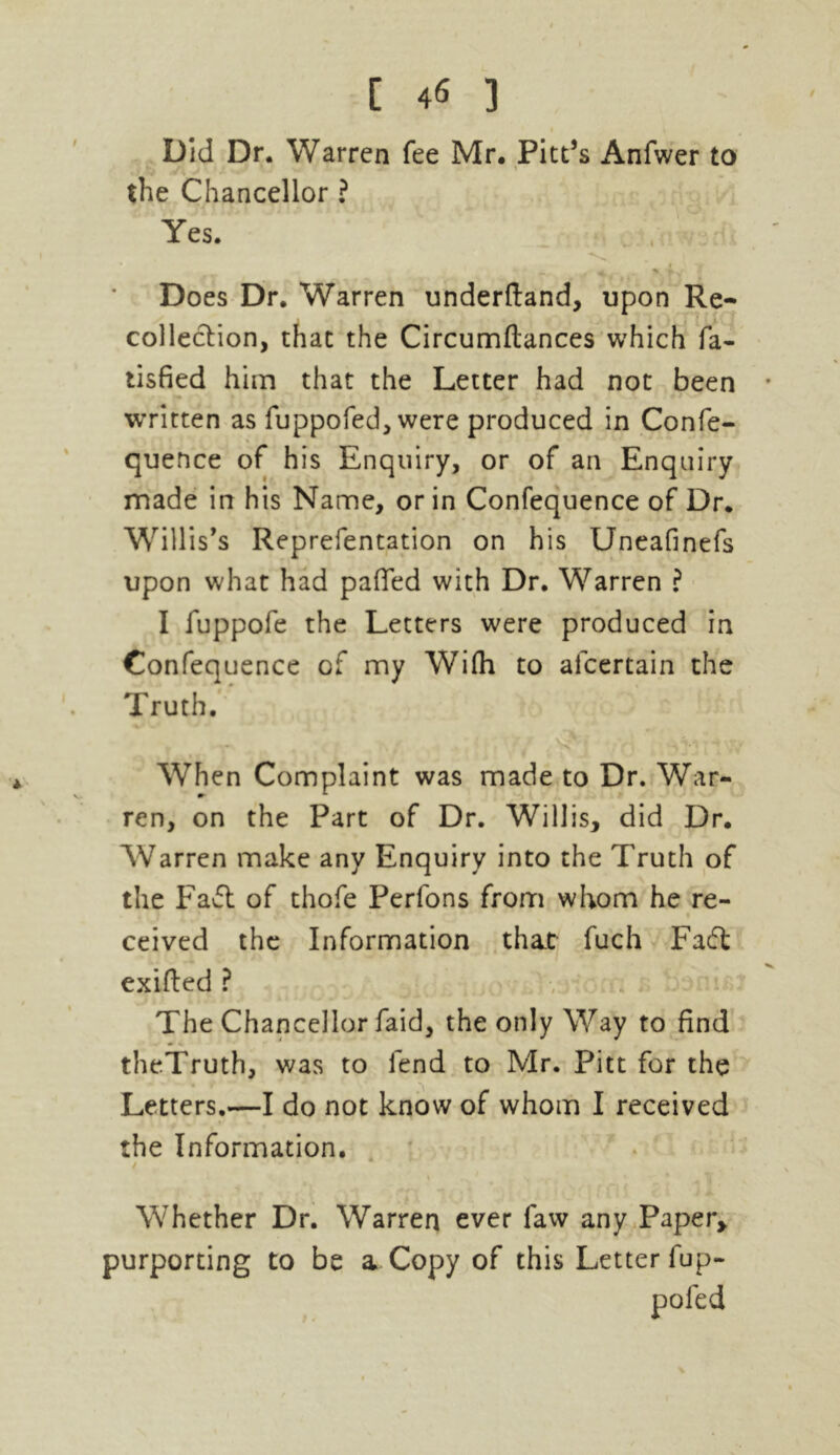 Did Dr. Warren fee Mr. Pitt’s Anfwer to the Chancellor ? Yes. • \ — . • x »■ Does Dr. Warren underftand, upon Re- collection, that the Circumflances which fa- tisfied him that the Letter had not been • written as fuppofed, were produced in Confe- quence of his Enquiry, or of an Enquiry made in his Name, or in Confequence of Dr. Willis’s Reprefentation on his Uneafinefs upon what had pafied with Dr. Warren ? I fuppofe the Letters were produced in Confequence of my With to alcertain the Truth. When Complaint was made to Dr. War- ren, on the Part of Dr. Willis, did Dr. Warren make any Enquiry into the Truth of the Faft of thofe Perfons from whom he re- ceived the Information that fuch Faft exifted ? The Chancellor faid, the only Way to find theTruth, was to fend to Mr. Pitt for the Letters.—I do not know of whom I received the Information. Whether Dr. Warren ever faw any Paper, purporting to be a Copy of this Letter fup- pofed