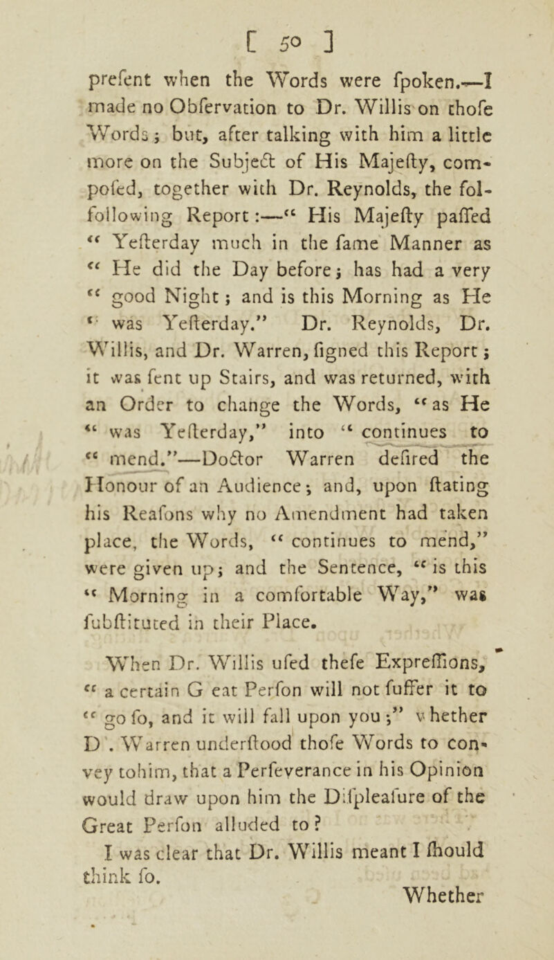 prefent when the Words were fpoken.-—I made no Obfervation to Dr. Willis on chofe Words; but, after talking with him a little more on the Subject of His Majefty, com- pofed, together with Dr. Reynolds, the fol- following Report:—cc His Majefty pafled €€ Yefterday much in the fame Manner as <( He did the Day before; has had a very good Night; and is this Morning as Pie was Yefterday.” Dr. Reynolds, Dr. Willis, and Dr. Warren, figned this Report; it was fent up Stairs, and was returned, with an Order to change the Words, cc as He ic was Yefterday,” into “ continues to cc mend.”—Dodlor Warren defired the Honour of an Audience ; and, upon ftating his Reafons why no Amendment had taken place, the Words, “ continues to mend,” were given up; and the Sentence, tc is this “ Morning in a comfortable Way,” wag iubftituted in their Place. When Dr. Willis ufed thefe Expreflions, cc a certain G eat Perfon will not fuffer it to gofo, and it will fall upon you-,” vhether D . Warren underftood thofe Words to con- vey tohim, that a Perfeverance in his Opinion would draw upon him the Difplealure of the Great Perfon alluded to? I was clear that Dr. Willis meant I fiiould think fo. Whether