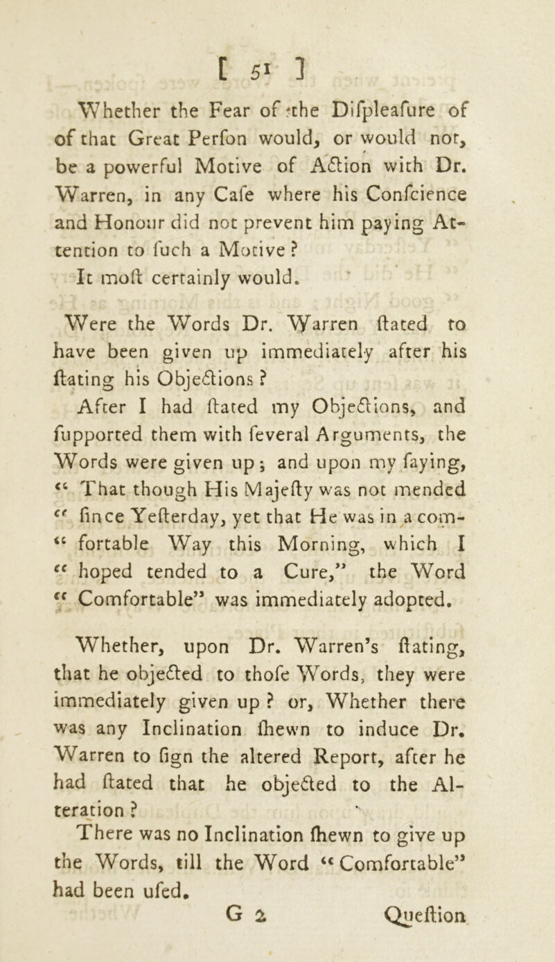 Whether the Fear of 'the Difpleafure of of that Great Perfon would, or would not, be a powerful Motive of ACtion with Dr. Warren, in any Cafe where his Confcience and Honour did not prevent him paying At- tention to fuch a Motive ? * m • • y It moft certainly would. Were the Words Dr. Warren ftated to have been given up immediately after his flaring his Objections ? After I had ftated my Objections, and fupported them with feveral Arguments, the Words were given up*, and upon my faying, <c That though His Majefty was not mended ct fince Yefterday, yet that He was in a com- fortable Way this Morning, which I ff hoped tended to a Cure,” the Word lc Comfortable” was immediately adopted. Whether, upon Dr. Warren’s fiating, that he objected to thofe Words, they were immediately given up ? or. Whether there was any Inclination fhewn to induce Dr. Warren to fign the altered Report, after he had ftated that he objected to the Al- teration ? There was no Inclination (hewn to give up the Words, till the Word ic Comfortable” had been ufed. G 2 Queftion