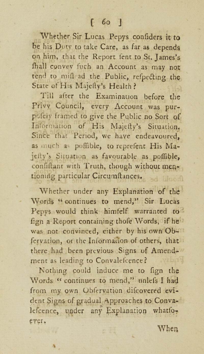 Whether Sir Lucas Pepys confiders it to be his Duty to take Care, as far as depends on him, that the Report lent to St. James’s fhall convey fuch an Account as may not tend to mifl ad the Pubiic, refpedting the State of His Majefty’s Health? Till after the Examination before the Privy Council, every Account was pur- pofeiy framed to give the Public no Sort of Information of His Majefty’s Situation. Since that Period, we have endeavoured, as u qch a* poflable, to reprefent His Ma- jelty’s Situation as favourable as poflable, confidant with Truth, though without men- tioning particular Circqmftances, Whether under any Explanation of the Words u continues to mend,s> Sir Lucas Pepys would think himfelf warranted to fign a Report containing thofe Words, if he was not convinced, either by his own Ob- fervation, or the Information of others, that there had been previous Signs of Amend- ment as leading to Convalefcence? Nothing could induce me to fign the Words “ continues to mend,” unlefs I had from my own Obfervation difeovered evi- dent Signs of gradual approaches to Conva- lefcence, under any Explanation whatfo? ever. \ When