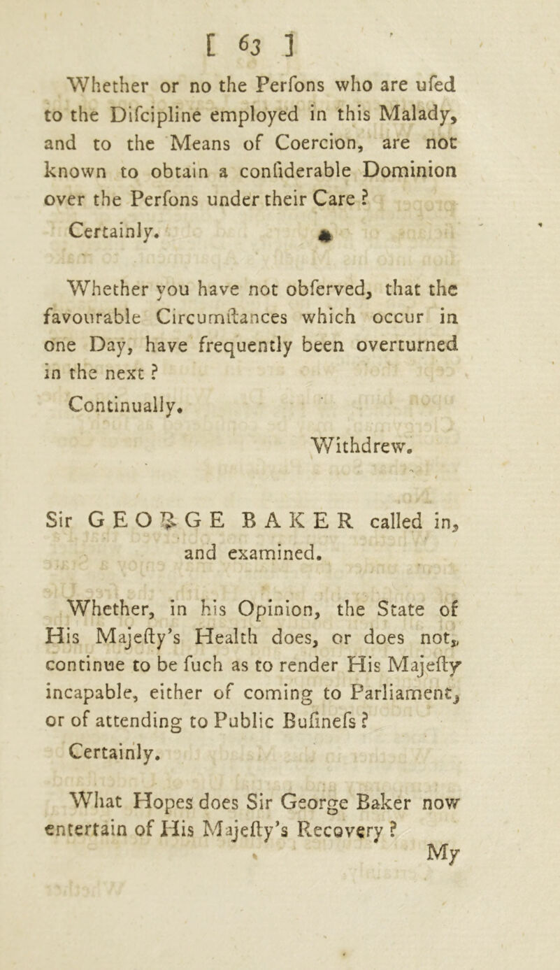 Whether or no the Perfons who are ufed to the Difcipline employed in this Malady, and to the Means of Coercion, are not known to obtain a conliderable Dominion over the Perfons under their Care ? Certainly* * Whether you have not obferved, that the favourable Circumftances which occur in one Day, have frequently been overturned in the next ? Continually* Withdrew. Sir GEORGE BAKER called in, and examined. Whether, in his Opinion, the State of His Majefty’s Health does, or does not,, continue to be fuch as to render His Majefly incapable, either of coming to Parliament or of attending to Public Bufinefs ? Certainly. What Hopes does Sir George Baker now entertain of His Majefty’s Recovery ? % My