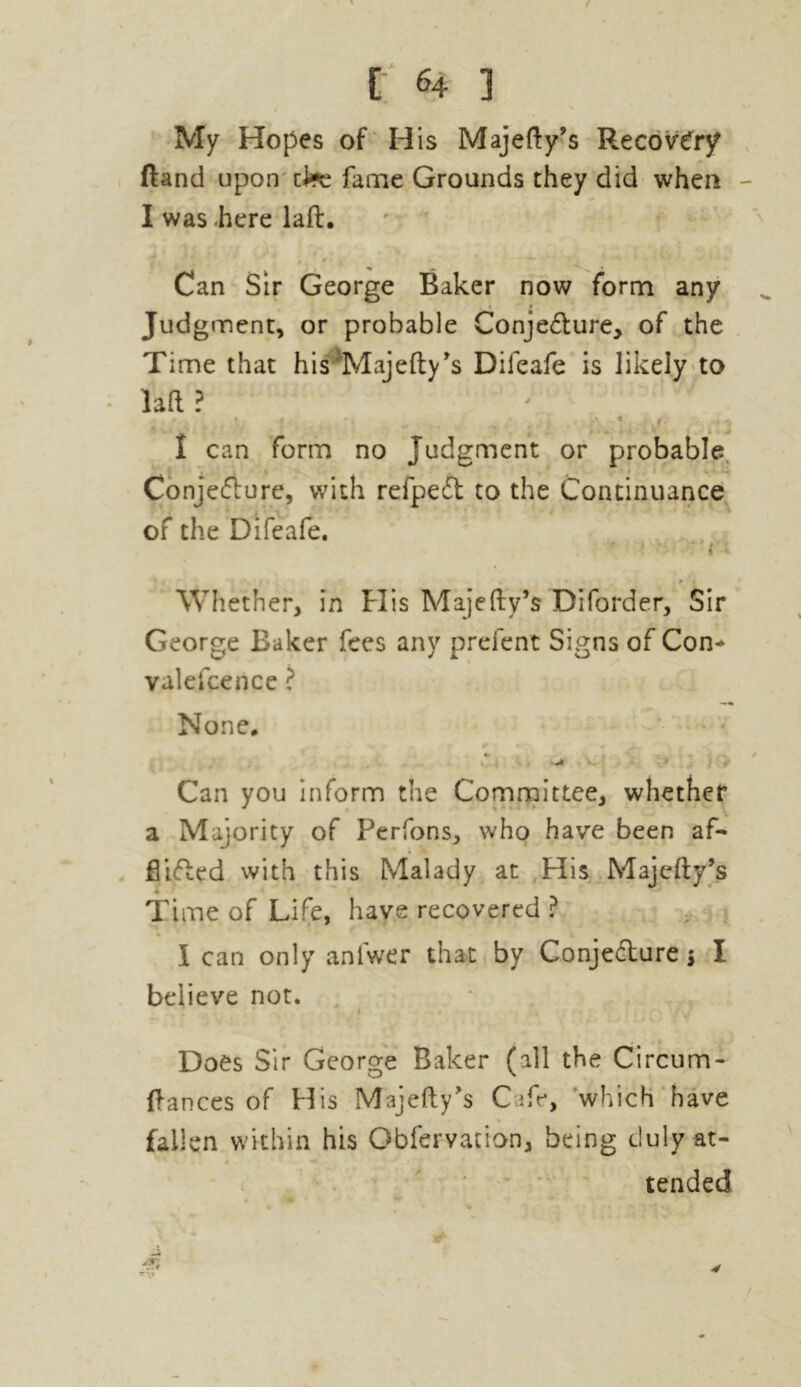 My Hopes of His Majefty’s Recovery (land upon clee fame Grounds they did when I was here laft:. t #« .f* >. i Can Sir George Baker now form any . i * Judgment, or probable Conje&ure, of the Time that his Majefty’s Dileafe is likely to laft? , . i,' - . ; iS .. ,\2 1 can form no Judgment or probable Conjecture, with refpeCt to the Continuance of the Difeafe. * -’r Whether, in His Majefty’s Diforder, Sir George Baker fees any prefent Signs of Con* valefcence ? None, < / ^ _ Can you inform the Committee, whether a Majority of Perfons, who have been af- filled with this Malady at His Majefty’s Time of Life, have recovered ? I can only aniwer that by Conjecture j I believe not. * i Does Sir George Baker (all the Circum- ftances of His Majefty’s Cafe, which have fallen within his Obfervation, being duly at- tended