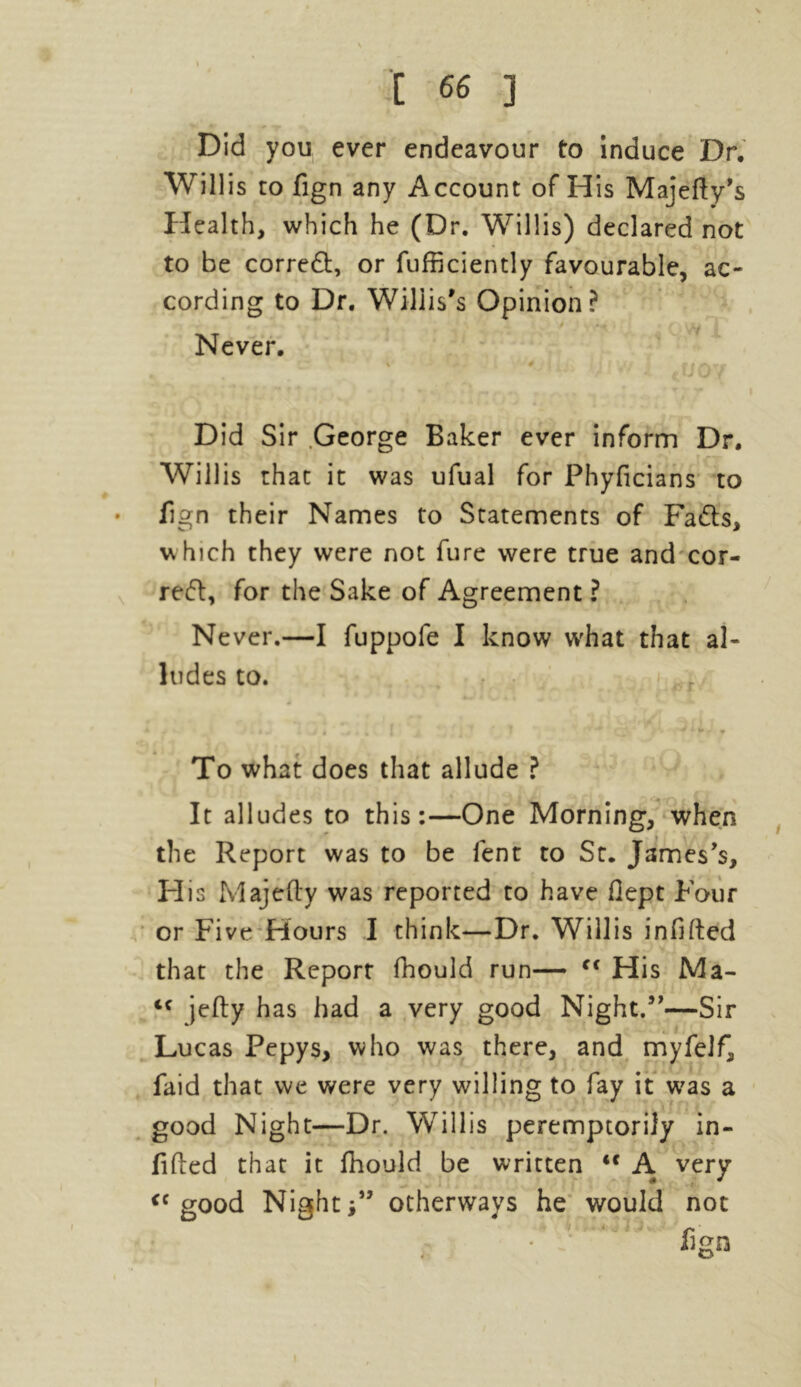 Did you ever endeavour to induce Dr, Willis to fign any Account of His Majefty’s Health, which he (Dr. Willis) declared not to be corred, or fufficiently favourable, ac- cording to Dr. Willis's Opinion? Never. CT ' » - * ffA7 Did Sir George Baker ever inform Dr. Willis that it was ufual for Phyficians to • fign their Names to Statements of Fads, which they were not fure were true and cor- red, for the Sake of Agreement ? Never.—I fuppofe I know what that al- ludes to. r • i - ./ «- V • $ wJ 1,1 ' f To what does that allude ? It alludes to this:—One Morning, when the Report was to be lent to St. James's, His Majefty was reported to have fiept Four or Five Hours I think—Dr. Willis infilled that the Report fhould run— Cf His Ma- cc jelly has had a very good Night.—Sir Lucas Pepys, who was there, and myfelf, faid that we were very willing to fay it was a good Night—Dr. Willis peremptorily in- filled that it fhould be written <c A very <c good Nightotherways he would not fign |