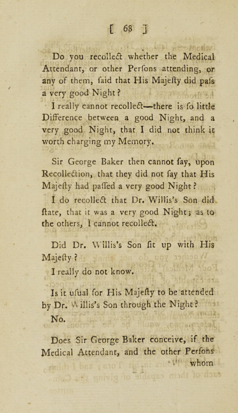 Do vou recollect whether the Medical Attendant, or other Perfons attending, or any of them, laid that His Majefty did pais a very good Night ? » I really cannot recoiled!—there is fo little Difference between a good Night, and a very good Night, that I did not think it worth charging my Memory* Sir George Baker then cannot fay, upon Recolledlion, that they did not fay that His Majefty had paffed a very good Night ? I do recoiled! that Dr. Willis’s Son did ftate, that it was a very good Nights as to the others, 1 cannot recoiled!. Did Dr. Willis’s Son fit up with His Majefty ? I really do not know. Is it ufual for His Majefty to be attended by Dr. V\ illis’s Son through the Night ? No. { <14l ~* 'i d Does Sir George Baker conceive, if the Medical Attendant, and the other Perfons whom