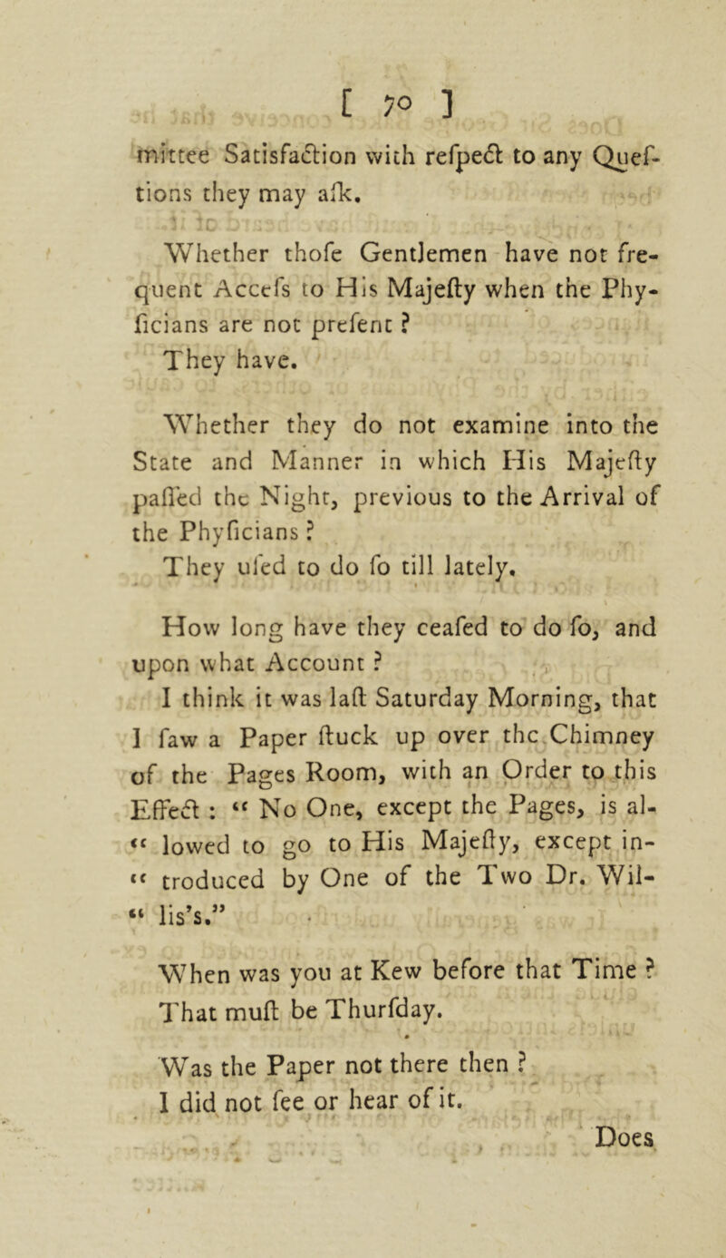 rnittee Satisfaction with refpedl to any Quef- tions they may afk. -V§I lo Ota3(1 bV«EJf h*. ‘ (1 * Whether thofe GentJemen have not fre- quent Accefs to His Majefty when the Phy- ficians are not prefent ? They have. Whether they do not examine into the State and Manner in which His Majefty palled the Night, previous to the Arrival of the Phyficians ? They uled to do fo till lately. • - 1 * '' • | y , ■ How long have they ceafed to do fo, and upon what Account ? I think it was lad Saturday Morning, that I faw a Paper duck up over the Chimney of the Pages Room, with an Order to this Effed : “ No One, except the Pages, is al- “ lowed to go to His Majedy, except in- tc troduced by One of the Two Dr. Wii- “ lis’s ” ; # When was you at Kew before that Time ? That mud be Thurfday. Was the Paper not there then ? 1 did not fee or hear of it. • . . ■ .. * Does