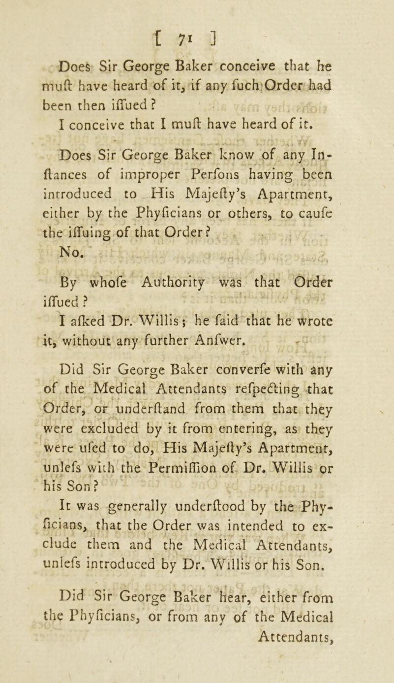 t 7* ] Does Sir George Baker conceive that he muft have heard of it, if any fuch Order had been then iffued ? I conceive that I mud have heard of it. Does Sir George Baker know of any In- fiances of improper Perfons having been introduced to His Majefty’s Apartment, either by the Phyficians or others, to caufe the ifiuing of that Order? No. By whofe Authority was that Order iffued ? I afked Dr. Willis; he faid that he wrote it, without any further Anfwer. Did Sir George Baker converfe with any of the Medical Attendants refpecfting that Order, or underftand from them that they were excluded by it from entering, as they were ufed to do, His Majefty’s Apartment, unlefs with the Permifiion of Dr. Willis or his Son ? It was generally underftood by the Phy- ficians, that the Order was intended to ex- clude them and the Medical Attendants, unlefs introduced by Dr. Willis or his Son. Did Sir George Baker hear, either from the Phyficians, or from any of the Medical Attendants,