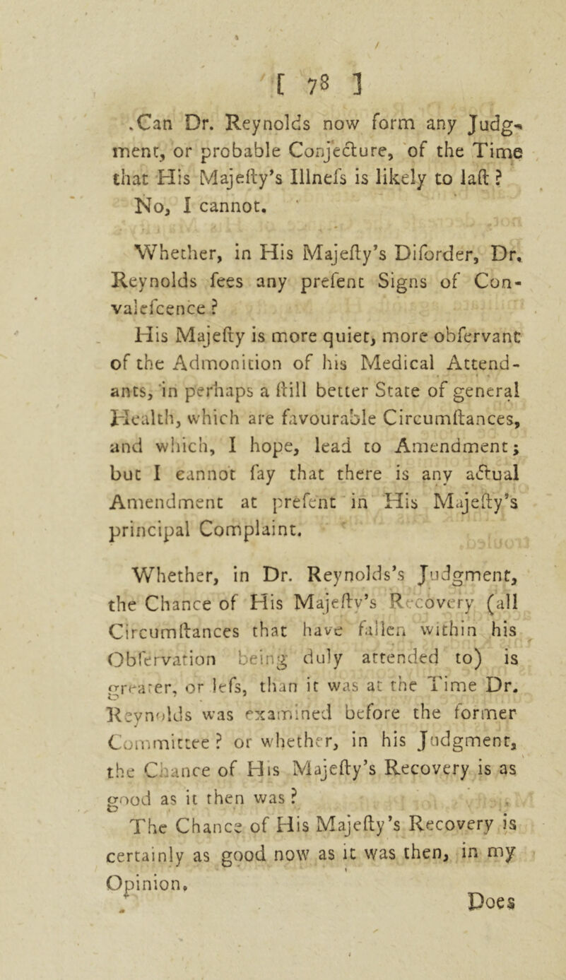 / '[ 78 3 .Can Dr. Reynolds now form any Judg^ ment, or probable Conjecture, of the Time that His MajeRy’s Illnefs is likely to lad ? No, I cannot. U * J i 1 * 1  * Whether, in His MajeRy’s Diforder, Dr, Reynolds fees any prefent Signs of Con- valdcence ? His Majefty is more quiet, more obfervant of the Admonition of Iris Medical Attend- ants, in perhaps a Rill better State of general Health, which are favourable CircumRances, and which, I hope, lead to Amendment; but I cannot fay that there is any actual Amendment at prefent in His MajeRy’s principal Complaint. Whether, in Dr. Reynolds’s Judgment, the Chance of His Majeftv’s R covery (all CircumRances that have fallen within his Obfervation being duly attended to) is greater, or lefs, than it was at the Time Dr. Reynolds was examined before the former Committee? or whether, in his Judgment, V the Glance of His Majefty’s Recovery is as good as it then was ? The Chance of His Majefty’s Recovery is certainly as good now as it was then, in my Opinion. Does I