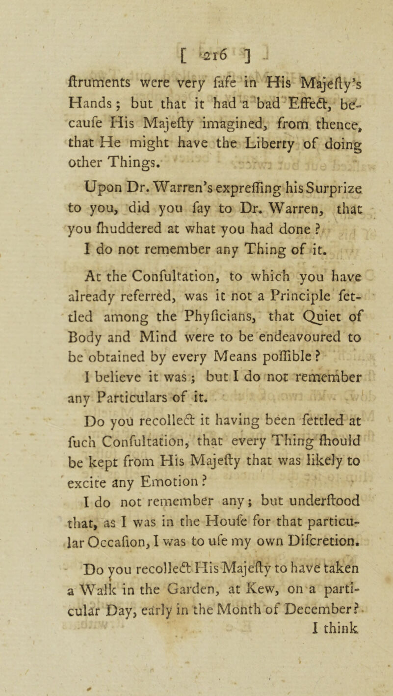 [ -216 ] ,jf _ r j j if-v ^ m . » ftruments were very fafe in His Majefty’s Hands; but that it had a bad Effed, be- caufe His Majefty imagined, from thence, that He might have the Liberty of doing other Things. Upon Dr. Warren's exprefting his Surprize to you, did you fay to Dr. Warren, that you fhuddered at what you had done ? I do not remember any Thing of it. At the Confutation, to which you have already referred, was it not a Principle fet- * tied among the Phyficians, that Quiet of Body and Mind were to be endeavoured to be obtained by every Means pofllble ? I believe it was; but I do not remember any Particulars of it. Do you recoiled it having been fettled at fuen Confutation, that every Thing fhould be kept from His Majefty that was likely to excite any Emotion ? I do not remember any; but underftood that, as I was in the Houfe for that particu- lar Occafion, I was to ufe my own Difcretion. Do you recoiled His Majefty to have taken a Walk in the Garden, at Kew, on a parti- cular Day, early in the Month of December? I think