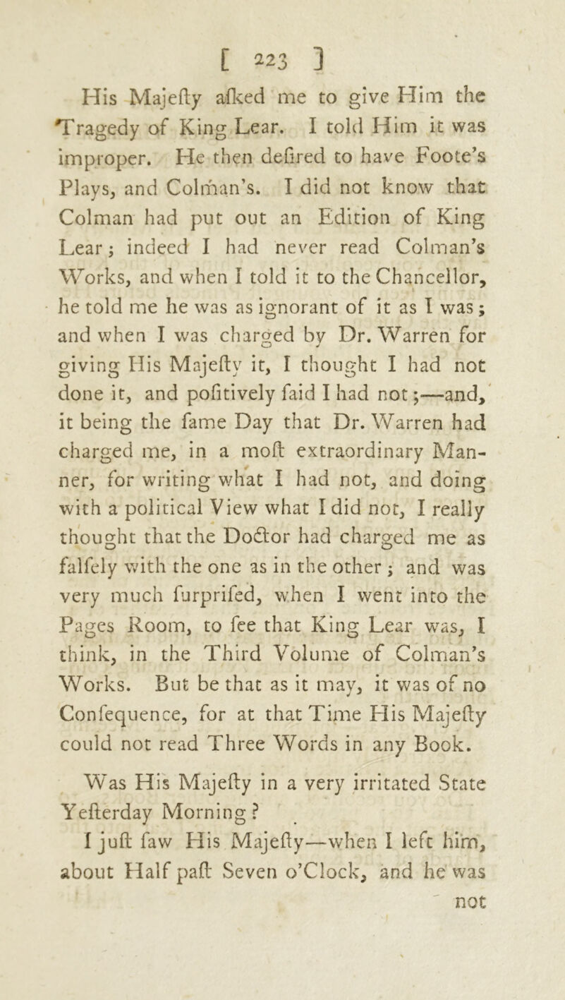 His Majefty afked me to give Him the Tragedy of King Lear. I told Hirn it was improper. He then defired to have Foote’s Plays, and Colman’s. I did not know that Colman had put out an Edition of King Lear; indeed I had never read Colman’s Works, and when I told it to the Chancellor, he told me he was as ignorant of it as I was; and when I was charged by Dr. Warren for giving His Majefty it, I thought I had not done it, and pofitively faid I had not;—and, it being the fame Day that Dr. Warren had charged me, in a moft extraordinary Man- ner, for writing what I had not, and doing with a political View what I did not, I really thought that the Dodtor had charged me as falfely with the one as in the other ; and was very much furprifed, when I went into the Pages Room, to fee that King Lear was, I think, in the Third Volume of Colman’s Works. But be that as it may, it was of no Confequence, for at that Time His Majefty could not read Three Words in any Book. Was His Majefty in a very irritated State Yefterday Morning ? I juft faw His Majefty—when I left hirn, about Half paft Seven o’Clock, and he was not