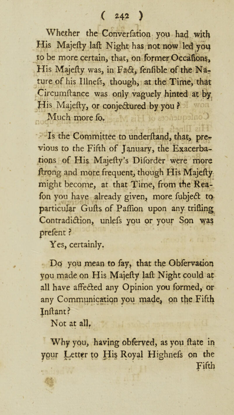 Whether the Converfation you had with His Majefty laffc Night has not now led you to be more certain, that, on former Occaflons, His Majefty was, in Fadt, fenfible of the Na- ture of his Illnefs, though, at the Time, that Circumftance was only vaguely hinted at by His Majefty, or conjedtured by you ? Much more fo. - Is the Committee to underftand, that, pre- vious to the Fifth of January, the Exacerba- tions of His Majefty’s Diforder were more % \ K ftrong and more frequent, though His Majefty might become, at that Time, from the Rea- fon you have already given, more fubjedt to particular Gufts of Paftion upon any trifling Contradiction, unlefs you or your Sqn wa$ prefent ? Yes, certainly. Do you mean to fay, that the Obfervation you made on His Majefty laft Night could at all have aflfeCted any Opinion you formed, or any Communication you made, on t|ie Fifth Jnftant ? Not at all, * . # • Why you, having obferved, as you ftate in ypur Letter to His Royal Highnefs on the Fifth