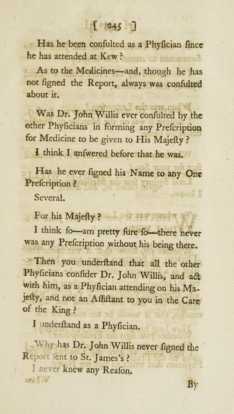 [ MS 3 » m % Has he been confulted as a Phyfician fince he has attended at Kew ? « *» ■ t * • * s- * . i >• t % As to the Medicines—and* though he has not figned the Report, always was confulted about it. /•* * » f y * _ l . ... 4 f . 4 v Was Dr. John Willis ever confulted by the other Phyficians in forming any Prefcription for Medicine to be given to His Majefty ? 1 think I anfwered before that he was. Has he ever figned his Name to any One Prefcription ? Several. For his Majefty ? > I think fo—am pretty fure fo—there never was any Prefcription without his being there. v~ - * 1 «■*’ - »»*' .• .***•* * * - . • « * ' Then you underftand that all the other Phyficians confider Dr. John Willis, and aft with him, as a Phyfician attending on his Ma- jefty, and not an Affiftant to you in the Care of the King ? I underftand as a Phyfician. Why has Dr. John Willis never figned the Report fent to St. James’s ? - never knew any Reafon. By