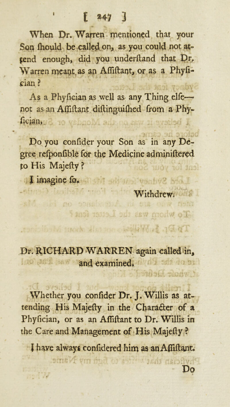 I [ *41 3 When Dr. Warren , mentioned that your Son lhould be called on, as you could not at- tend enough, did you underftand that Dr, Warren meant, as an Afliftant, or as a Phyfi- cian ? As a Phyfician as well as any Thing elfe— not as an Affiant diftinguilhed from a Phy« fician* Do you confider your Son as in any De- gree refponfible for the Medicine adminiftered to His Majefty ? J imagine fo. Withdrew. Dr. RICHARD WARREN again called in, and examined, • ■ ■ nfi t ■ * _ 4 ■ Whether you confider Dr. J. Willis as at- tending His Majefty in the Charafter of a Phyfician, or as an Aftiftant to Dr. Willis in the Care and Management of His Majefty ? I h^e always confidered him as an Aftiftant.