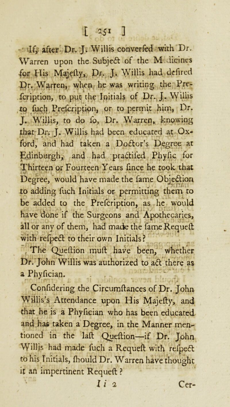 df, after Dr. J. Willis converfed with Dr. Warren upon the Subjedt of the M dicines ■for His Majefty, Dr. J. Willis had defired Dr. Warren, when he was writing the Pre- fcription, to put the Initials of Dr. J. Willis to fuch Prescription, or to permit him, Dr. J. Willis, to do fo, Dr. Warren, knowing that Dr. J. Willis had been educated at Ox- ford, and had taken a Dodtor’s Degree at Edinburgh, and had pradtifed Pbyfic for Thirteen or Fourteen Years fince he took that Degree, would have made the fame Objedtion to adding fuch Initials or- permitting them to be added to the Prefcription, as he would have done if the Surgeons and Apothecaries, all or any of them, had made the fame Requeft with refpedt to their own Initials ? The Queftion muft have been, whether Dr. John Willis was authorized to adt there as a Phyfician. Confidering the Circumftances of Dr. John Willis's Attendance upon His Majefty, and that he is a Phyfician who has been educated and has taken a Degree, in the Manner men- tioned in the laft Queftion—if Dr. John Willis had made fuch a Requeft with refpedt to his Initials, fhould Dr. Warren have thought it an impertinent Requeft ?