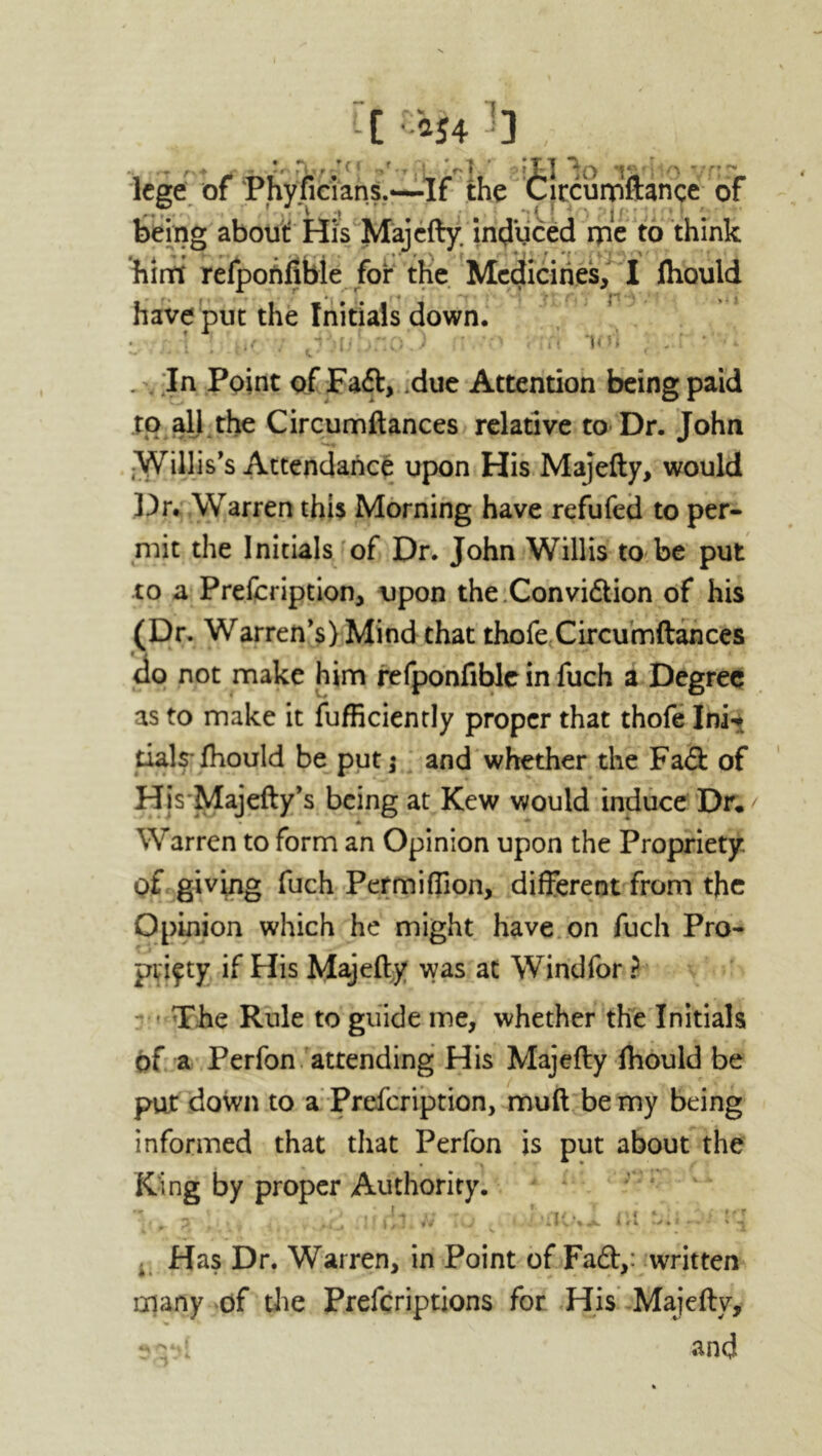 t[ra54 ] , lege of Phyficians.-—If the Circumftance of being about His Majcfty. induced me to think him refponfible foi* the Medicines, I ftiould have put the Initials down. v . . In Point of Fadf, .due Attention being paid to all the Circumftances relative to Dr. John jWillis’s Attendance upon His Majefty, would Dr* Warren this Morning have refufed to per- mit the Initials of Dr. John Willis to be put to a Prefcription, upon the Convidtion of his (Dr. Warren’s) Mind that thofe Circumftances do not make him refponfible in fuch a Degree as to make it fufficiently proper that thofe Ini^ tials fhould be put; and whether the Fadt of HisMajefty’s being at Kew would induce Dr. Warren to form an Opinion upon the Propriety, of giving fuch Permiffion, different from the Opinion which he might have on fuch Pro- priety if His Majefty was at Windfor ? • The Rule to guide me, whether the Initials of a Perfon attending His Majefty ftiould be put down to a Prefcription, muft be my being informed that that Perfon is put about the King by proper Authority. ■ • J , ' Hf -•* tfT Has Dr. Warren, in Point of Fadh: written many of the Prefcriptions for His Majefty, and