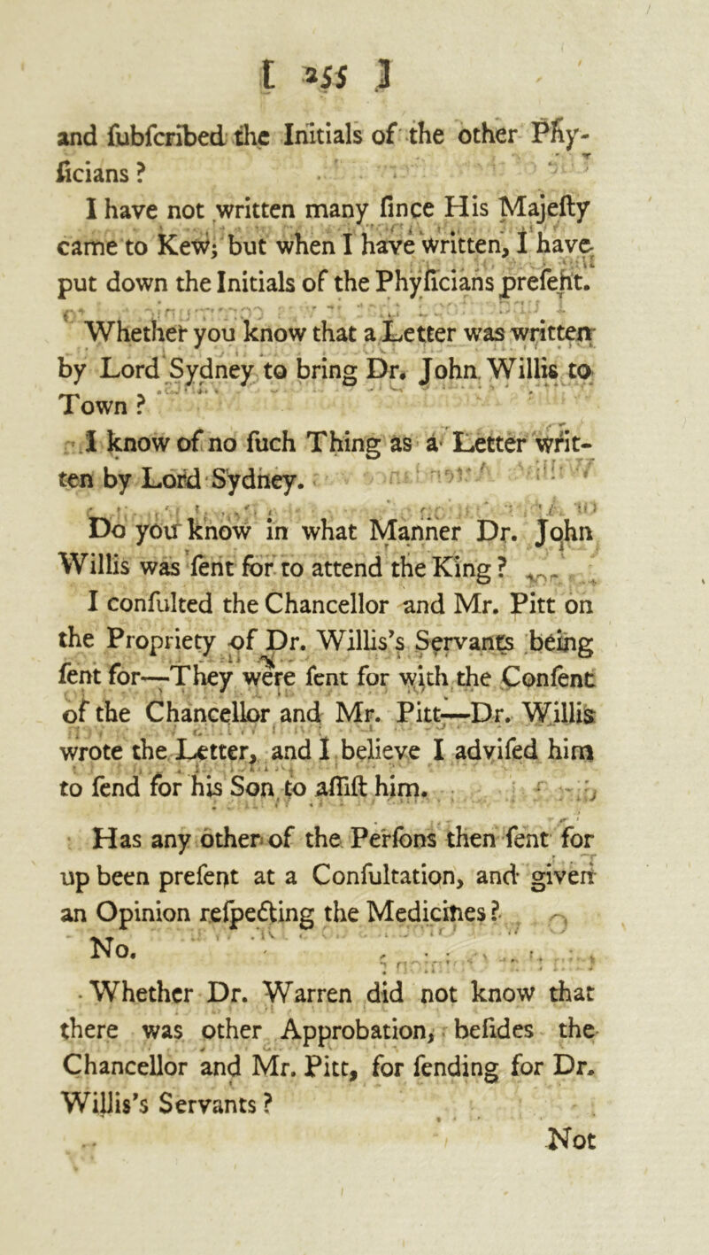 and fubfcribed the Initials of the other Phy- ficians ? . I have not written many fince His Majefty came to Kew; but when I have written, I have- put down the Initials of the Phyficians prefeht. *  ^ * J - v/> A ' 1 R * ’ f Whether you know that a Letter was written by Lord Sydney to bring Dr. John. Willis to __ - • v~' j , Town ? I know of no fuch Thing as a* Letter writ- ten by Lord Sydney. • n * * J / J V ill Do yoirknow in what Manner Dr. John Willis was fent for to attend the King ? r_ . I confulted the Chancellor and Mr. Pitt on the Propriety of Dr. Willis’s Servants being fent for—They were fent for with the Con fent of the Chancellor and Mr. Pitt—Dr. Willis : . wrote the Letter, and I believe I advifed him • i . . : ■ - • - ‘ ■ * - • * • to fend for his Son to aflift him. I Cflll }: 1 I'! •** ' * ' . ; , J > f * Has any other of the Perfons then fent for up been prefect at a Confultation, and given an Opinion refpedting the Medicines ? No. m rt ^ ? n t r ^ 11-. • i i . • Whether Dr. Warren did not know that there was other Approbation, befides the 4f • • * * Chancellor and Mr. Pitt, for fending for Dr. Willis’s Servants ? *i Not