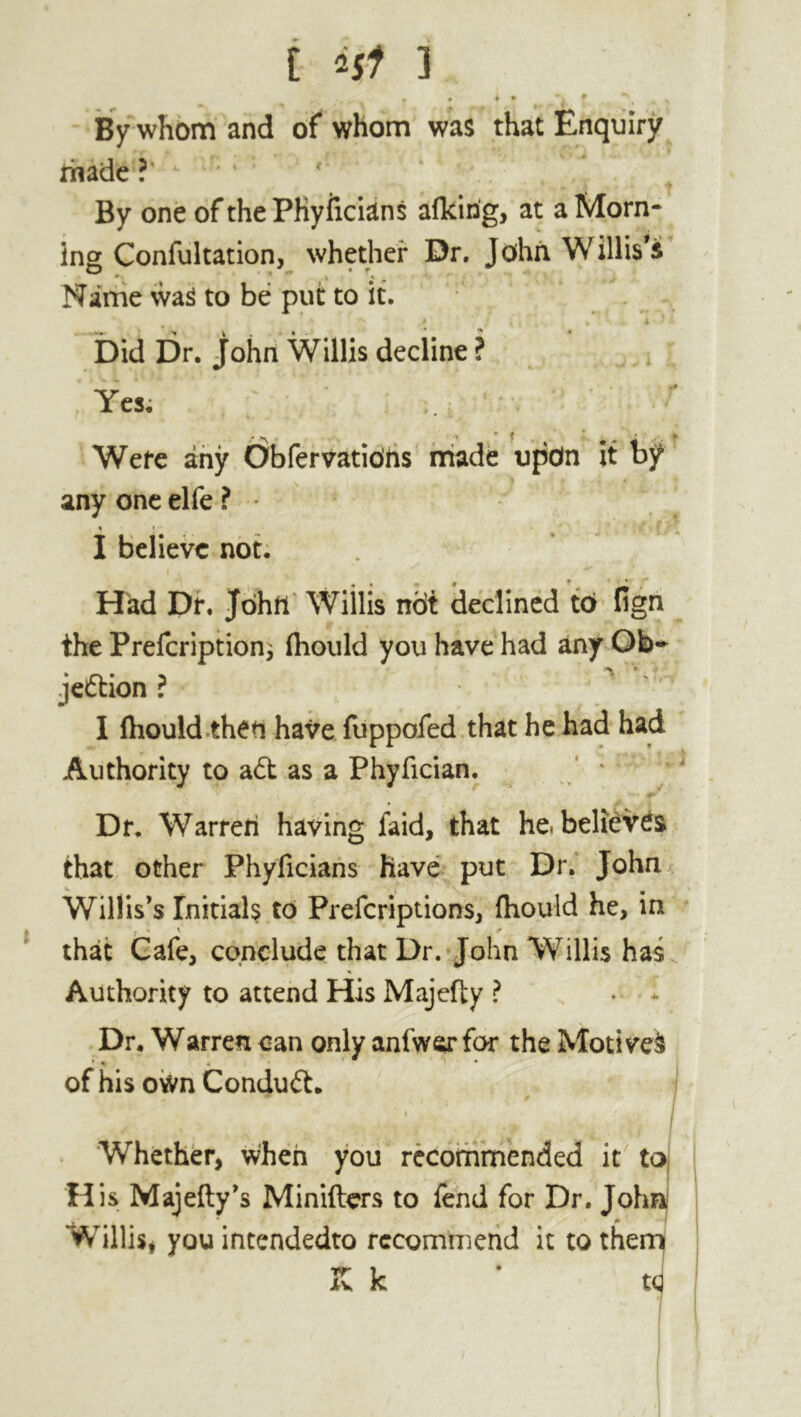 By whom and of whom was that Enquiry made ?' * By one of the PKyficians afkirig, at a Morn- ing Confutation, whether Dr. John Willis's O , - • f * \ t < Name was to be put to it. Did Dr. John Willis decline ? Yes. •» * t Were any Obfervatibhs made upon it by any one elfe ? % ; • I believe not. Had Dr. John Willis not declined to fign the Prefcription; fliould you have had any Ob- jection ? I fhould then have fuppofed that he had had Authority to a£t as a Phyfician. Dr. Warren having faid, that he. believes that other Phyficians have put Dr. John Willis’s Initials to Prefcriptions, fhould he, in that Cafe, conclude that Dr. John Willis has Authority to attend His Majefty ? Dr. Warren can only anfwar for the Motived * « 4 • » * of his own Conduit. 1 j Whether, when you recommended it to H is Majefty’s Minifters to fend for Dr. Johnj Willis# you intendedto recommend it to them K k * tq