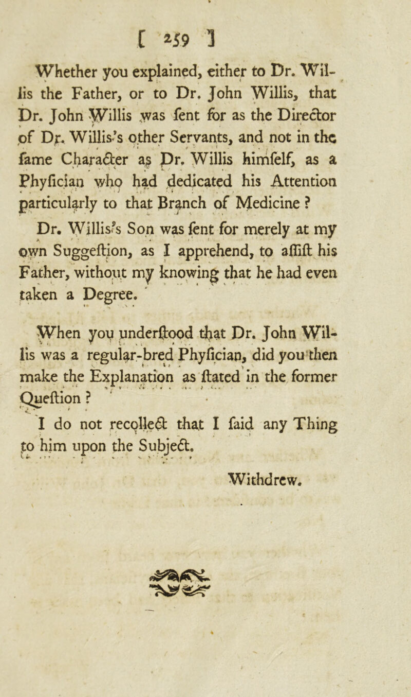 [ *59 3 Whether you explained, either to Dr. Wil- lis the Father, or to Dr. John Willis, that Dr. John Willis .was fent for as the Director of Dr. Willis’s other Servants, and not in the fame Character as Pr. Willis himfelf, as a .» p • Phyfician who had dedicated his Attention particularly to that Branch of Medicine ? Dr. Willises Son was fent for merely at my own Suggeftion, as I apprehend, to afiift his Father, without my knowing that he had even taken a Degree. When you underftood that Dr. John Wil- lis was a regular-bred Phyfician, did you then make the Explanation as ftated in the former I do not recollect that I faid any Thing to him upon the Subjedt. it .. - - A . ■ v > . Queftio Withdrew.