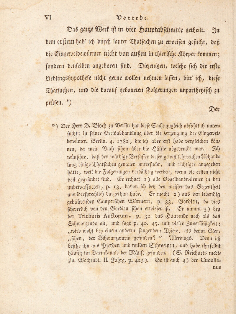 SM jjattje Serf ijl tit \>m £auptafcfd)tutte geteilt. 3tt feem elftem fjctfe’ tdj burd) lauter $(jatfac$M ju ermetfett gefugt, feaj? feie Sitigewetfeerourmer nid)t von attjten tn tfjterifdje Äferper Pommett; fonbern tenfdBen angeboren fmb* Siejiemgen, welche ft# bie crfle £iebltngS()9potf)efe nicfjt gerne sotten nehmen lafjeit, bitt’ tcfj, btefe $&atfadjen, unb feie Darauf gebaueten Folgerungen unpartlepifcf) ju prüfem *) Ser #) Ser Jjerr S* 33locf) 31t Berlin hat biefe (Sache jugTeid) untere fuept: tu feiner ^Jrefäabhanbtung über bie ©rjeugung Der ©ingewei* bewumer* 83erKm 4. 1782, bie ich aber erjH ^abe Dergleichen ?5n* neu, ba mein SBiid; fdf;ott über bie Raffte abgebrueft war* 3?d) wünfcf)te, ba§ ber wurbige SSerfaffer biefer gewiß lehrreichen 2fbhanb* lung einige 3;hatfacf;en genauer unterfucht, unb richtiger-angegeben hatte, weit bie Folgerungen Derbacf)tig werben, wenn bie erfreu nicht Defl gegrunbet finb* ©r rechnet 1) alle ©ogclbanbwurmer 31t beit unbewaffneten / p* 13, baDott id) bep ben meinen baO ©egentheit imwiberfprecbltch bargetfjan habe* ©r macht a) au3 ben lebenbtg gebdl)Vcnben ©amperfchett 2Burmern, p. 33, ©otbten, ba bk$ f^roerlich Don ben ©orbien fehett erwiefen tff* ©r nimmt 3) bei) ber Trichuris Au&orum, p* 32* ba$ $aarenbe noch aB bad ©cbwanjenbe an, unb fagt p. 40* 45. mit vieler ^uDertäßtgfeit t „wirb wohl Bet> einem anbenn fuigcnbem ^hiere, aB beptn SDten* „fdjen, ber ©djwanjwurm gefunben? y/ 2filerbing& Senn ich befife i^n aiB ^J>fetben unb wilben @d)Weinenf unb habe thnfelbfi h&uftg im ©armfanale ber SJtdufe gefunben* (©♦ 3veid)ai4B mebi* piu 2lwd)enbl» II. 2>ahr8* P* 425)* ©0 ift auch 4) ber Cuculla- nus /