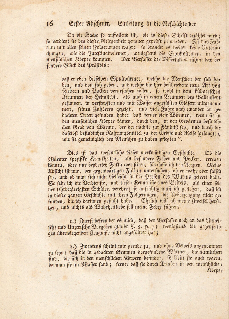 53a bie ©ad;e fo auffalfenb tffc, btc in biefer @d;rift erjagtet wirb; fo berbtent fic bei) biefer. ©elegenbeii genauer geprüft 31t werben«. bab^af* tum mit allen feinen gwlgerungen twtgr; fo braucht eb weiter feine ünterfu* jungen, wie bte ^uteßinalwürmer, wemgftenb bie (Spulwürmer, tu bett menfctjticfjen ^brper fommetn 2)er 23erfaffer ber ©ißertatton rügmt bab be* fonbere ©lüc? beb ^Jr&ftbib: baß er eben biefelben ©pulwürtner, welche bte SSJienfdjett bet) ftdCj ^ ben, unb Oott ftdfj geben, mtb welche bte l;ter befc^riebene neue tylxt Port fiebern unb ^oefen oerurfad;en follen, fo wfyl in bem £übgerfd;m Brunnen bei; $elmflebt, alb auch in einem Brunnen bet) SSatlenflebt gefunben, in Perjlopften unb mit Söaffer ungefüllten ©lafern mitgenom* men, feinen ^ufybrern gezeigt, unb Diele ^u^re nad£) einanber an ge* badjten Orten gefunben |abe: baß ferner biefe SBttrmer, wenn fte in ben menfd)lid;en $6rper fdmett, burd; ben, in ben ©ebdrmen befmblt* d£)en ©rab Don 3®drme, ber ber ndd;ffe jur^dulntß fet;, unb burd; bte bafelbft befinbltdjen 9Zal;rungbmtttel ju ber ©rbffe unb Oleife [gelangten, wie fte gemetntgltd; bet; SJlenfdjen in fyaben pflegten ♦ Sieb tft bab wefentliclje biefer merfwürbtgen <25efc^tc^te^ Ob bie Söüvmer fpejtftfe $ranffyeiten, alb befonbere lieber unb ^oefen, erregen Jbnnen, ober nur bepberlep 5'a^ta coerißiren, überlafle tef) ben^er^tem SUfeine 2Cbfi'cf)t ift nur, bett gegenwärtigen $all jtt unterfingen, ob er wafyr ober falfd; fep, unb ob man ftd; ntd;t OieUeidfjt in ber s]3erfon beb SIBurmb geirret i;abe* ®o feljr td^ bte ©erbienjte, unb tiefen Äenntnijfe etneb SBcttci^, alb einer fet* ner lef;rbegterigflen ©datier, Oerefyre; fo aufrichtig muß id; gefielen, baß id) in biefer ganzen ©efd;id;te mit tgren Folgerungen, bte Ueberjeugung nid;t ge* funben, bie td^ bartnnen gefud;t f;abe« ©fyrltd; will id; meine Zweifel gerfe* gen, unb nid;tb alb SBaftrgeitliebe folt meine §eber fuhren* 1. ) guerfl befrembet eb mid;, baß ber SSerfafler nodEj an bab 2inneu fc^e unb Un$erifd)e SJorgeben glaubt §♦ 8- p* 7 ; wentgjlenb bie gegenfeitt* gen uberwtegenben geugnifle ntd;t angeffigret fut; 2. ) g^eptenb fdjetnt mtr gerabe ju, unb cfme SSeweib angenommen Iu fet;n: baß bte tn gebad;ten SSrunnen Dorgefmtbene Sßurmer, bte ndmltcf)cn ftnb, bie ftd; tu ben menfd;lid;en $6rpern beßnben, fo fletn fte and; warnt, ba man fte im SSaß'er fanb ; ferner baß fte burd; ^ritden in ben menfd;lid;en Körper