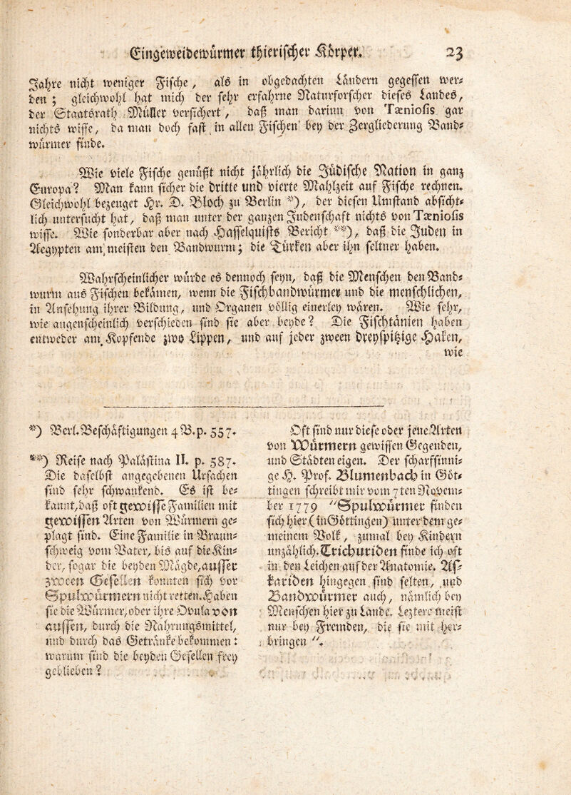 34vc niäit wenig« gtfde, atö in o&gcfcadjten Ombmt gegeben wx> fcett'; gleidfjwofel bat mid) bev fefcv evfafmte 3uituvforfd)cv biefed iattbeö, bet- ©taatevatf/ SDJüfkr öevftdjert, bag mau barinn »on Tatniofis gar mdjtö wiffe, ba turnt tu>d> faft jn aßen giften' bet) bev gevgfiebevmtg 23attb* mmner fmbe* «Sie i'ieie gifdje genügt nidjt jafn'M) bie Sübifc^e Mafien in gattj (Suvopa? Sttan bann fid;er bte britte unb feierte SDtaf^eit auf gifd?e vedmett. @fetd)Woitl bezeuget ijv, 35. 35(ocf) 51t Berlin *), bev biefen llntjtanb abfteßt« ließ untevfudjt (jat, tag man untev bev ganzen Sitbenfd;aft nichts öonTtcniofis wiffe. Söte fonbevbav abev ttad) Jpaffelquifig *evid;t «), bag bte 3uben in 2fcgt)pten am; meinen ben jöanbwuvnt; bie dürfen abev Ü>n feitttev traben. - ■: •> ..... - 2Bahrfrf)einlicher mürbe eß bennod) fepn, baf; bte QJlenfcfjen ben93anb* ivurm auß ffifdfyen bekamen, wenn bie $ifd)batibtt>üme9 unb bie menfd?üd)en, in 21 nfefeung ihrer 95tlbung, unb Organen Dbllig einerlet) waten♦ ■ 9öie fefr, wie augenfcBeMd; Derfehteben ftnb fte aber.bci)be? 23ie $ifcl)tdmen haben amreber am, Äopfenbe Sippen, unb auf jeber jmeen öeepfpt^tge Reifen, nne *) 2?cvL9?efd)aftigung en 4 23* p* 557*. m) Keife nach ^3alafHna IL p* 587- 3)te bafeffifi angegebenen Urfa^en ftnb (ehr fchmauFenb* (Bß ifi bet £annt,bag oft getm jje Familien mit gerot|]cn 2lrfen Don Sinmnern ge* plagt ftnb* ©ne Familie in 23raun* fcfjmeig Dom 23atrr, biß auf bieSin* bav jegar bie beiden Slagbe,auffei: 3toem (SefeSen Sonnten ft'4) bor Qpulxonvmetnnxdjtvttttn^aben ftc bie 2Bürmcr,ober ihre öiuilaron auflett, bittcf; bie Kahnmg^mitte!, unb burch ba£ ©etranSebeiomment marmn futb bie bci/oen ©ejctlcn frei) geblieben ? Oft ftnb nur biefe ober jene Sfrlett Don TOürmem aemiflen©egenben, unb ©’tÄbten eigen* 2)er fcharffumt* ge £7* ^3rof* Blumenbad) in @bt* tinaen fd;reibt mir Dom 7 ten Stob cm* her 1779 Sputoutmer ftnbcn fid)i)kv(tn@bttxngen) unterbentge* meinem 23ol£, jumal bei) Äinbern imgahltcf;*CDtd)Ut;töen fttt.be xd) oft in ben Seichen auf ber2lnatomie* 2ip iatibtn hingegen ftnb feiten, unb 25an&xo\nmet auch, nhmlxdjben SÜlenfcf/en hier 51t Sanbc* iejtere ftterft nur bei) gremben, bie fte mit !>cr* . bringen ■* \